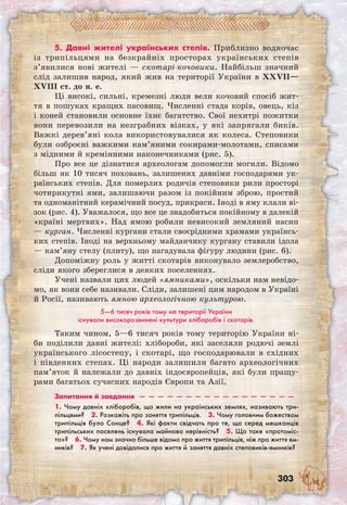 303
5. Давні жителі українських степів. Приблизно водночас
із трипільцями на безкрайніх просторах українських степів
з’явилися нові жителі — скотарі-кочовики. Найбільш значний
слід залишив народ, який жив на території України в XXVII—
XVIII ст. до н. е.
Ці високі, сильні, кремезні люди вели кочовий спосіб жит-
тя в пошуках кращих пасовищ. Численні стада корів, овець, кіз
і коней становили основне їхнє багатство. Свої нехитрі пожитки
вони перевозили на незграбних візках, у які запрягали биків.
Важкі дерев’яні кола використовувалися як колеса. Степовики
були озброєні важкими кам’яними сокирами-молотами, списами
з мідними й кремінними наконечниками (рис. 5).
Про все це дізнатися археологам допомогли могили. Відомо
більш як 10 тисяч поховань, залишених давніми господарями ук-
раїнських степів. Для померлих родичів степовики рили просторі
чотирикутні ями, залишаючи разом із покійним зброю, простий
та одноманітний керамічний посуд, прикраси. Іноді в яму клали ві-
зок (рис. 4). Уважалося, що все це знадобиться покійному в далекій
«країні мертвих». Над ямою робили невисокий земляний насип
— курган. Численні кургани стали своєрідними храмами українсь-
ких степів. Іноді на верхньому майданчику кургану ставили ідола
— кам’яну стелу (плиту), що нагадувала фігуру людини (рис. 6).
Допоміжну роль у житті скотарів виконувало землеробство,
сліди якого збереглися в деяких поселеннях.
Учені назвали цих людей «ямниками», оскільки нам невідо-
мо, як вони себе називали. Сліди, залишені цим народом в Україні
й Росії, називають ямною археологічною культурою.
5—6 тисяч років тому на території України
існували високорозвинені культури хліборобів і скотарів.
Таким чином, 5—6 тисяч років тому територію України ні-
би поділили давні жителі: хлібороби, які заселяли родючі землі
українського лісостепу, і скотарі, що господарювали в східних
і південних степах. Ці народи залишили багато археологічних
пам’яток й належали до давніх індоєвропейців, які були пращу-
рами багатьох сучасних народів Європи та Азії.
Запитання й завдання  —  —  —  —  —  —  —  —  —  —  —  —  —  —  —  —  —
1. Чому давніх хліборобів, що жили на українських землях, називають три-
пільцями?  2. Розкажіть про заняття трипільців.  3. Чому головним божеством
трипільців було Сонце?  4. Які факти свідчать про те, що серед мешканців
трипільських поселень існувала майнова нерівність?  5. Що таке «протоміс-
то»?  6. Чому нам значно більше відомо про життя трипільців, ніж про життя ям-
ників?  7. Як учені довідалися про життя й заняття давніх степовиків-ямників?
 
