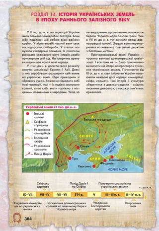 304
ЧОРНЕ МОРЕ
Дунай
Дніпро
Сіверський Донець
АЗО
ВСЬКЕ
М
О
РЕ
Тіра
Херсонес
Феодосія
ПантікапейК Р И М
С КІ Ф І Я
Дністер
К А
ВК А З
Півд.Буг
Ольвія
Півд. Буг
— Грецькі
колонії
— Скіфське
городище
— Розселення
кіммерійців
— Володіння
скіфів
— Розселення
сарматів
— Похід Дарія І
IX—VII VII—IV VII—VI 514 р. V III—III н. е. II—IV н. е.
Панування кіммерій-
ців на українських
землях
Скіфська
держава
Заснування давньо­грецьких
колоній на північному березі
Чорного моря
Похід Дарія I
на Скіфію
Утворення
Боспорського
царства
Панування сарматів на
українських землях
Вторгнення
готів
Українські землі в І тис. до н. е.
Бельське городище
ст. до н. е.
Розділ 14. Історія українських земель
в епоху раннього залізного віку
У II тис. до н. е. на території України
жили племена землеробів і скотарів. Вони
ніби поділили між собою різні райони
країни. У лісостеповій частині вели своє
господарство хлібороби. У степах па-
нували скотарські племена. Із початком
раннього «залізного віку» історія мовби
прискорила свій хід. На історичну арену
виходили все нові й нові народи.
У I тис. до н. е. досягли свого розквіту
могутні цивілізації Європи й Азії. Деякі
з них спробували розширити свій вплив
на українські землі. Одні приходили зі
зброєю в руках, бажаючи підкорити собі
нові території, інші — із надією заснувати
колонії, сіяти хліб, вести торгівлю з міс-
цевими племенами й народами. Услід за
легендарними аргонавтами освоювати
береги Чорного моря почали греки. Уже
в VII ст. до н. е. тут виникли перші дав-
ньогрецькі колонії. Згодом вони перетво-
рилися на невеликі, але сильні держави
з багатими містами.
Причорноморські землі України —
частина великої давньогрецької цивілі-
зації. І все-таки не їм було призначено
визначати хід історії на просторах сучас-
них українських земель. Починаючи від
IX ст. до н. е. степ і лісостеп України осво-
ювали невідомі досі народи: кіммерійці,
скіфи, сармати. Їхні історія й культура
збереглися в давньогрецьких і східних
писемних джерелах, а також у пам’ятках
археології.
 
