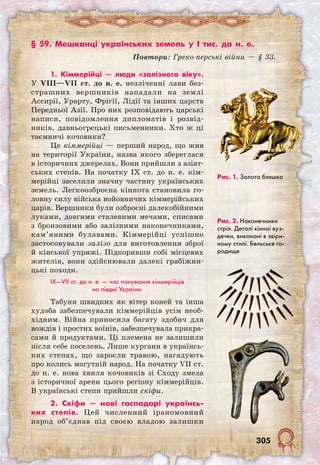 305
§ 59. Мешканці українських земель у I тис. до н. е.
Повтори: Греко-перські війни — § 33.
Рис. 1. Золота бляшка
Рис. 2. Наконечники
стріл. Деталі кінної вуз-
дечки, виконані в звіри-
ному стилі. Бельське го-
родище
1. Кіммерійці — люди «залізного віку».
У VIII—VII ст. до н. е. незліченні лави без-
страшних вершників нападали на землі
Ассирії, Урарту, Фрігії, Лідії та інших царств
Передньої Азії. Про них розповідають царські
написи, повідомлення дипломатів і розвід-
ників, давньогрецькі письменники. Хто ж ці
таємничі кочовики?
Це кіммерійці — перший народ, що жив
на території України, назва якого збереглася
в історичних джерелах. Вони прийшли з азіат-
ських степів. На початку IX ст. до н. е. кім-
мерійці заселили значну частину українських
земель. Легкоозброєна кіннота становила го-
ловну силу війська войовничих кіммерійських
царів. Вершники були озброєні далекобійними
луками, довгими сталевими мечами, списами
з бронзовими або залізними наконечниками,
кам’яними булавами. Кіммерійці успішно
застосовували залізо для виготовлення зброї
й кінської упряжі. Підкоривши собі місцевих
жителів, вони здійснювали далекі грабіжни-
цькі походи.
IX—VII ст. до н. е. — час панування кіммерійців
на півдні України.
Табуни швидких як вітер коней та інша
худоба забезпечували кіммерійців усім необ-
хідним. Війна приносила багату здобич для
вождів і простих воїнів, забезпечувала прикра-
сами й продуктами. Ці племена не залишили
після себе поселень. Лише кургани в українсь-
ких степах, що заросли травою, нагадують
про колись могутній народ. На початку VII ст.
до н. е. нова хвиля кочовиків зі Сходу змела
з історичної арени цього регіону кіммерійців.
В українські степи прийшли скіфи.
2. Скіфи — нові господарі українсь-
ких степів. Цей численний іраномовний
народ об’єднав під своєю владою залишки
 