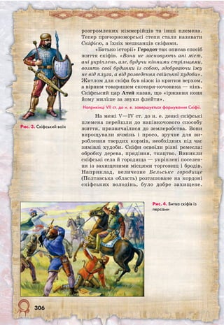 306
розгромлених кіммерійців та інші племена.
Тепер причорноморські степи стали називати
Скіфією, а їхніх мешканців скіфами.
«Батько історії» Геродот так описав спосіб
життя скіфів. «Вони не засновують ані міст,
ані укріплень, але, будучи кінними стрільцями,
возять свої будинки із собою, здобуваючи їжу
не від плуга, а від розведення свійської худоби».
Житлом для скіфа був візок із критим верхом,
а вірним товаришем скотаря-кочовика — кінь.
Скіфський цар Атей казав, що «іржання коня
йому миліше за звуки флейти».
Наприкінці VII ст. до н. е. завершується формування Скіфії.
На межі V—IV ст. до н. е. деякі скіфські
племена перейшли до напівкочового способу
життя, призвичаїлися до землеробства. Вони
вирощували ячмінь і просо, зручне для ви-
роблення твердих кормів, необхідних під час
зимівлі худоби. Скіфи освоїли різні ремесла:
обробку дерева, прядіння, ткацтво. Виникли
скіфські села й городища — укріплені поселен-
ня із захищеними місцями торговищ і бродів.
Наприклад, величезне Бельське городище
(Полтавська область) розташоване на кордоні
скіфських володінь, було добре захищене.
Рис. 4. Битва скіфів із
персами
Рис. 3. Cкіфський воїн
 
