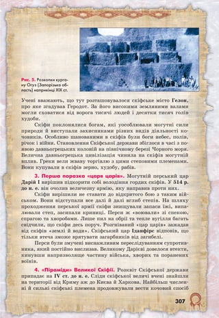 307
Учені вважають, що тут розташовувалося скіфське місто Гелон,
про яке згадував Геродот. За його високими земляними валами
могли сховатися від ворога тисячі людей і десятки тисяч голів
худоби.
Скіфи поклонялися богам, які уособлювали могутні сили
природи й виступали захисниками різних видів діяльності ко-
човиків. Особливо шанованими в скіфів були боги небес, полів,
річок і війни. Становлення Скіфської держави збіглося в часі з по-
явою давньогрецьких колоній на північному березі Чорного моря.
Велична давньогрецька цивілізація чинила на скіфів могутній
вплив. Греки вели жваву торгівлю з цими степовими племенами.
Вони купували в скіфів зерно, худобу, рабів.
3. Перша поразка «царя царів». Могутній перський цар
Дарій I вирішив підкорити собі володіння гордих скіфів. У 514 р.
до н. е. він очолив величезну армію, яку направив проти них.
Скіфи вирішили не ставати до відкритого бою з таким вій-
ськом. Вони відступали все далі й далі вглиб степів. На шляху
проходження перської армії скіфи знищували запаси їжі, випа-
лювали степ, засипали криниці. Перси ж «воювали» зі спекою,
спрагою та хворобами. Лише пил на обрії та тепле вугілля багать
свідчили, що скіфи десь поруч. Розгніваний «цар царів» зажадав
від скіфів «землі й води». Скіфський цар Іданфірс відповів, що
тільки втеча зможе врятувати загарбників від загибелі.
Перси були змучені виснажливим переслідуванням супротив-
ника, який постійно вислизав. Великому Дарієві довелося втекти,
кинувши напризволяще частину війська, хворих та поранених
воїнів.
4. «Піраміди» Великої Скіфії. Розквіт Скіфської держави
припадає на IV ст. до н. е. Сліди скіфської величі вчені знайшли
на території від Криму аж до Києва й Харкова. Найбільш числен-
ні й сильні скіфські племена продовжували вести кочовий спосіб
Рис. 5. Розкопки курга-
ну Огуз (Запорізька об-
ласть) наприкінці ХІХ ст.
 