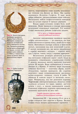 308
життя, переганяючи свою худобу неосяжни-
ми степами від Дунаю до Дону. Цю країну
називають Великою Скіфією. Її царі мали
добре озброєне, дисципліноване кінне військо.
Несподівані набіги скіфів-кочовиків наводили
жах на сусідні народи й грецькі держави.
Влада царів кочових скіфів була необ-
меженою. Вони тримали в покорі населення
величезної підвладної території. Усі жителі
Скіфії вважалися рабами скіфських владик.
У IV ст. до н. е. Скіфська держава
досягла найбільшої могутності.
Античні письменники називали простих
скіфів «восьминогими» — це означало, що їхнє
майно містилося в одному візку, який тягла пара
биків. Звичайного скотаря ховали в невеликій
могилі, насипавши над нею невисокий курган.
У могилі залишали все, що могло знадобитися
в «країні мертвих»: акінаки — короткі мечі,
лук і стріли, списи, посуд і скромні прикраси.
Величезних розмірів досягали кургани
над могилами скіфських царів і знаті. Іноді їх
називають «пірамідами» українських степів.
У деяких випадках висота царських курганів
сягала 20 метрів. Вони здіймаються в пониззі
Дніпра й у Криму. У могилу царя спускали
небачені багатства — коштовну зброю, золоті
обладунки, чарівні прикраси. До «країни
мертвих» царя супроводжували дружина,
воїни-охоронці, конюхи, слуги й раби. Їх
убивали й ховали поруч із могилою госпо-
даря. Наприклад, під час розкопок кургану
Чортомлик (Дніпропетровська область) учені
знайшли останки тіл царя, цариці, дев’яти
воїнів і слуг, а також одинадцяти коней.
Розкопки скіфських курганів прославили віт-
чизняних археологів на весь світ.
Скарби царських курганів скіфів —
надбання загальнолюдської культури.
Наприкінці III — на початку II ст. до н. е.
скіфи створили своє царство в Криму. Велика
Скіфія стала місцем проживання сарматів —
Рис. 7. Срібна амфора
з кургану Чортомлик
Рис. 6. Золота пектораль
(нагрудна прикраса).
Курган Товста Могила.
Пектораль належить до
видатних витворів дав-
нього ювелірного мистец-
тва. Прикраса розділена
на три яруси місяцеподіб-
ної форми, на яких зоб-
ражені сцени скіфсько-
го побуту, а також полю-
вання на дикого звіра та
фантастичних тварин
 