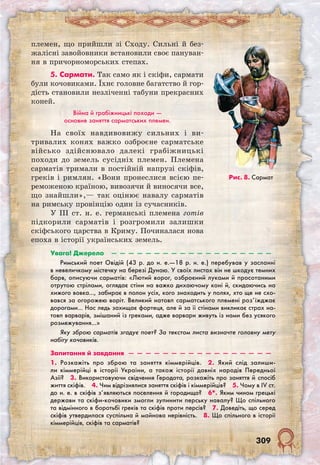 309
племен, що прийшли зі Сходу. Сильні й без-
жалісні завойовники встановили своє пануван-
ня в причорноморських степах.
5. Сармати. Так само як і скіфи, сармати
були кочовиками. Їхнє головне багатство й гор-
дість становили незліченні табуни прекрасних
коней.
Війна й грабіжницькі походи —
основне заняття сарматських племен.
На своїх навдивовижу сильних і ви­
тривалих конях важко озброєне сарматське
військо здійснювало далекі грабіжницькі
походи до земель сусідніх племен. Племена
сарматів тримали в постійній напрузі скіфів,
греків і римлян. «Вони пронеслися всією пе-
реможеною країною, вивозячи й виносячи все,
що знайшли»,— так оцінює навалу сарматів
на римську провінцію один із сучасників.
У III ст. н. е. германські племена готів
підкорили сарматів і розгромили залишки
скіфського царства в Криму. Починалася нова
епоха в історії українських земель.
Рис. 8. Сармат
Увага! Джерело  —  —  —  —  —  —  —  —  —  —  —  —  —  —  —  —  —  —  — ­
Римський поет Овідій (43 р. до н. е.—18 р. н. е.) перебував у засланні
в невеличкому містечку на березі Дунаю. У своїх листах він не шкодує темних
барв, описуючи сарматів: «Лютий ворог, озброєний луками й просотаними
отрутою стрілами, оглядає стіни на важко дихаючому коні й, скидаючись на
хижого вовка…, забирає в полон усіх, кого знаходить у полях, хто ще не схо-
вався за огорожею воріт. Великий натовп сарматського племені роз’їжджає
дорогами… Нас ледь захищає фортеця, але й за її стінами викликає страх на-
товп варварів, змішаний із греками, адже варвари живуть із нами без усякого
розмежування…»
Яку зброю сарматів згадує поет? За текстом листа визначте головну мету
набігу кочовиків.
Запитання й завдання  —  —  —  —  —  —  —  —  —  —  —  —  —  —  —  —  —
1. Розкажіть про зброю та заняття кіммерійців.  2. Який слід залиши-
ли кіммерійці в історії України, а також історії давніх народів Передньої
Азії?  3. Використовуючи свідчення Геродота, розкажіть про заняття й спосіб
життя скіфів.  4. Чим відрізнялися заняття скіфів і кіммерійців?  5. Чому в IV ст.
до н. е. в скіфів з’являються поселення й городища?  6*. Яким чином грецькі
держави та скіфи-кочовики змогли зупинити перську навалу? Що спільного
та відмінного в боротьбі греків та скіфів проти персів?  7. Доведіть, що серед
скіфів утвердилася суспільна й майнова нерівність.  8. Що спільного в історії
кіммерійців, скіфів та сарматів? 
 