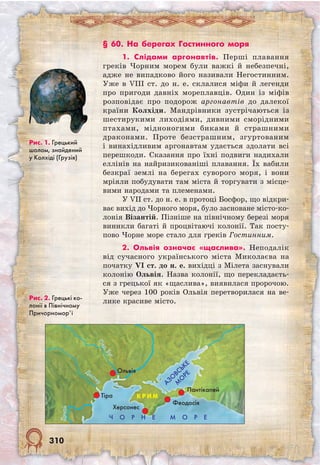 310
§ 60. На берегах Гостинного моря
1. Слідами аргонавтів. Перші плавання
греків Чорним морем були важкі й небезпечні,
адже не випадково його називали Негостинним.
Уже в VIII ст. до н. е. склалися міфи й легенди
про пригоди давніх мореплавців. Один із міфів
розповідає про подорож аргонавтів до далекої
країни Колхіди. Мандрівники зустрічаються із
шестирукими лиходіями, дивними сморідними
птахами, мідноногими биками й страшними
драконами. Проте безстрашним, згуртованим
і винахідливим аргонавтам удається здолати всі
перешкоди. Сказання про їхні подвиги надихали
еллінів на найризикованіші плавання. Їх вабили
безкраї землі на берегах суворого моря, і вони
мріяли побудувати там міста й торгувати з місце-
вими народами та племенами.
У VII ст. до н. е. в протоці Босфор, що відкри-
ває вихід до Чорного моря, було засноване місто-ко-
лонія Візантій. Пізніше на північному березі моря
виникли багаті й процвітаючі колонії. Так посту-
пово Чорне море стало для греків Гостинним.
2. Ольвія означає «щаслива». Неподалік
від сучасного українського міста Миколаєва на
початку VI ст. до н. е. вихідці з Мілета заснували
колонію Ольвія. Назва колонії, що перекладаєть-
ся з грецької як «щаслива», виявилася пророчою.
Уже через 100 років Ольвія перетворилася на ве-
лике красиве місто.
Рис. 1. Грецький
шолом, знайдений
у Колхіді (Грузія)
Рис. 2. Грецькі ко-
лонії в Північному
Причорномор’ї
Ч О Р Н Е М О Р Е
Дунай
АЗО
ВСЬКЕ
М
О
РЕ
Тіра
Херсонес
Феодосія
Пантікапей
К Р И М
Дністер
Півд.Буг
Ольвія
 