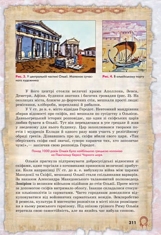 311
У його центрі стояли величні храми Аполлона, Зевса,
Деметри, Афіни, будинки знатних і багатих громадян (рис. 3). На
околицях міста, ближче до фортечних стін, мешкали прості люди:
ремісники, хлібороби, мореплавці й рибалки.
У V ст. до н. е. місто відвідав Геродот. Невтом­ний мандрівник
збирав відомості про скіфів, які мешкали по сусідству з Ольвією.
Давньогрецький історик розповідає, що один зі скіфських царів
любив бувати в Ольвії. Тут він перевдягався в усе грецьке й жив
у зведеному для нього будинку. Цар захоплювався творами по-
етів і мудреців Еллади й одного разу взяв участь у релігійному
обряді греків. Дізнавшись про це, скіфи вбили свого царя. «Так
оберігають скіфи свої звичаї, суворо караючи тих, хто запозичає
чужі»,— закінчив свою розповідь Геродот.
Понад 1000 років Ольвія була найбільшою грецькою колонією
на Північному березі Чорного моря.
Ольвія прагнула підтримувати добросусідські відносини зі
скіфами, адже торгівля з кочовиками приносила величезні прибут-
ки. Коли наприкінці IV ст. до н. е. вибухнула війна між царями
Македонії та Скіфії, мешканці Ольвії стали спільниками варварів.
За наказом Александра Македонського талановитий полководець
Зопіріон із великим військом підійшов до стін Ольвії. Проте місто
за допомогою скіфів витримало облогу. Інакше складалися стосун-
ки ольвіополітів із сарматами. Часто городянам доводилося від-
куповуватися від во­йовничих сарматських вождів. Землеробство
й ремесла, культура й мистецтво розквітли в місті після розміщен-
ня в ньому римського гарнізону. Під опікою грізного Риму Ольвія
втратила свою самостійність, але на якийсь час набула спокою.
Рис. 3. У центральній частині Ольвії. Малюнок сучас-
ного художника
Рис. 4. В ольвійському порту
 