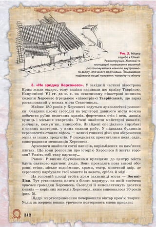 312
3. «Не зраджу Херсонеса». У західній частині півострова
Крим жили таври, тому елліни називали цю країну Таврікою.
Наприкінці VI ст. до н. е. на невеликому півострові виникла
колонія Херсонес (грецькою «півострів») Таврійський, що зараз
розташований у межах міста Севастополь.
Майже 180 років у Херсонесі ведуться археологічні розкоп­
ки. Завдяки цьому сьогодні на території давнього міста можна
побачити руїни величних храмів, фортечних стін і веж, давніх
вулиць і міських кварталів. Учені знайшли майстерні ковалів,
гончарів, кожум’як, виноробів. Знайдені спеціально вирубані
в скелях цистерни, у яких солили рибу. У підвалах будинків
херсо­неситів стояли піфоси — великі глиняні діжі для збереження
зерна та інших продуктів. У передмістях простягалися поля, сади,
виноградники мешканців Херсонеса.
Археологи знайшли сотні написів, вирізьблених на кам’яних
плитах. Що вони розповіли про історію Херсонеса й життя горо-
дян? Уявіть собі таку картину…
Ранок. Рівними брукованими вулицями до центру міста
йдуть святково одягнені люди. Вони проходять повз високі обо-
ронні стіни, міське водоймище, храми, театр, монетний двір, де
херсонесці карбували свої монети із золота, срібла й міді.
На головній площі стоїть храм захисниці міста — Богині-
Діви. Тут установлена плита з білого мармуру, на якій висічена
присяга громадян Херсонеса. Сьогодні її вимовлятимуть десятки
юнаків — корінних жителів Херсонеса, яким виповнилося 20 років
(рис. 5).
Щедрі жертвопринесення почервонили вівтар кров’ю тварин.
Услід за жерцем юнаки урочисто повторюють слова присяги:
Рис. 5. Міська
садиба в Ольвії.
Реконструкція. Житлові та
господарчі помешкання зазвичай
розташовувалися навколо внутрішньо-
го двору, оточеного портиками. Помешкання
поділялося на дві половини: чоловічу та жіночу
 