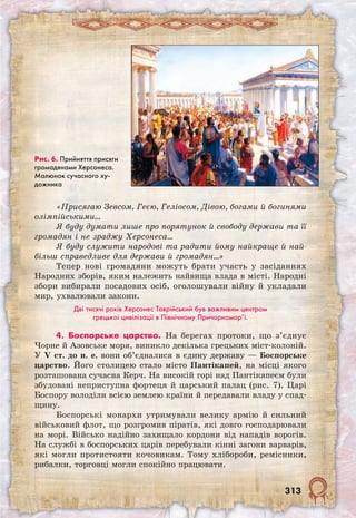 313
«Присягаю Зевсом, Геєю, Геліосом, Дівою, богами й богинями
олімпійськими…
Я буду думати лише про порятунок й свободу держави та її
громадян і не зраджу Херсонеса…
Я буду служити народові та радити йому найкраще й най-
більш справедливе для держави й громадян…»
Тепер нові громадяни можуть брати участь у засіданнях
Народних зборів, яким належить найвища влада в місті. Народні
збори вибирали посадових осіб, оголошували війну й укладали
мир, ухвалювали закони.
Дві тисячі років Херсонес Таврійський був важливим центром
грецької цивілізації в Північному Причорномор’ї.
4. Боспорське царство. На берегах протоки, що з’єднує
Чорне й Азовське моря, виникло декілька грецьких міст-колоній.
У V ст. до н. е. вони об’єдналися в єдину державу — Боспорське
царство. Його столицею стало місто Пантікапей, на місці якого
розташована сучасна Керч. На високій горі над Пантікапеєм були
збудовані неприступна фортеця й царський палац (рис. 7). Царі
Боспору володіли всією землею країни й передавали владу у спад-
щину.
Боспорські монархи утримували велику армію й сильний
військовий флот, що розгромив піратів, які довго господарювали
на морі. Військо надійно захищало кордони від нападів ворогів.
На службі в боспорських царів перебували кінні загони варварів,
які могли протистояти кочовикам. Тому хлібороби, ремісники,
рибалки, торговці могли спокійно працювати.
Рис. 6. Прийняття присяги
громадянами Херсонеса.
Малюнок сучасного ху-
дожника
 