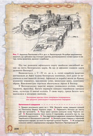 314
Під час розкопок афінського порту знайшли хвалебний на-
пис на честь боспорських царів. За що ж афіняни славили царів
далекого Боспору?
Виявляється, у V—IV ст. до н. е. сотні кораблів щорічно
доставляли до Афін чудову боспорську пшеницю, якої дуже не ви­
стачало в кам’янистій Аттиці. Афінські ж кораблі везли до Криму
розписну кераміку, маслинову олію, вишукане вино, коштовну
зброю. Взаємовигідна торгівля збагачувала Афіни й Боспор.
У Боспорському царстві мирно уживалися елліни, скіфи,
сармати, фракійці. Багато варварів швидко сприйняли грецьку
мову, культуру й звичаї еллінів. У свою чергу, греки багато чого
навчилися в місцевих жителів.
Боспорське царство стало своєрідним посередником
між грецькою цивілізацією й варварськими народами.
Запитання й завдання  —  —  —  —  —  —  —  —  —  —  —  —  —  —  —  —  —
1. Уважно розгляньте карту на с. 304. Випишіть назви грецьких колоній
на Північному березі Чорного моря.  2. Перекажіть близько до тексту
міф про аргонавтів.  3. Чому греки змінили колишню назву Чорного мо-
ря?  4. Використовуючи текст пункту 3 параграфа, розкажіть про те, чим
займалися херсонесити.  5. Чим відрізнялося державне управління Херсонеса
Таврійського й Боспорського царства?  6. Випишіть назви згаданих у параграфі
варварських народів, що жили на території сучасної України.  7. Як складалися
взаємини греків із варварськими народами Північного Причорномор’я?
Рис. 7. Акрополь Пантікапею в ІІІ ст. до н. е. Реконструкція. На добре закріпленому
акрополі, що здіймався над столицею царства, розташовувалися головні храми та вів-
тарі, палац правителя, арсенал і скарбниця
 