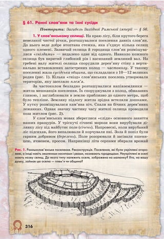 316
§ 61. Ранні слов’яни та їхні сусіди
Повторити: Загибель Західної Римської імперії — § 56.
1. У слов’янському селищі. На краю лісу, біля крутого берега
невеликої чистої річки, розташувалося поселення давніх слов’ян.
До нього веде добре втоптана стежка, яка з’єднує кілька селищ
одного племені. Зазвичай селища й городища слов’ян розміщува-
лися «гніздами» — недалеко одне від одного. Навколо кожного
селища був виритий глибокий рів і насипаний земляний вал. На
гребені валу жителі селища спорудили дерев’яну стіну з верти-
кально встановлених загострених колод — частоколу. У такому
поселенні жила сусідська община, що складалася з 10—12 великих
родин (рис. 1). Кілька «гнізд» слов’янських поселень утворювали
територію, яку заселяло плем’я.
За частоколом безладно розташувалися напівземлянки —
житла мешканців поселення. Їх споруджували з колод, обмазаних
глиною, і заглиблювали в землю приблизно до одного метра, щоб
було тепліше. Земляну підлогу житла зрідка встеляли дошками.
У кутку розміщувалася кам’яна піч. Спали на бічних дерев’яних
лежанках. Однак значну частину часу жителі селища проводили
поза житлом (рис. 2).
У слов’янських мовах збереглися «сліди» основного заняття
наших пращурів. У тріскучі січневі морози вони вирубували ді-
лянку лісу під майбутнє поле (січень). Напровесні, коли вирубаний
ліс підсихав, його випалювали й корчували пні. Зола й попіл були
гарним добривом (березень). Поле розорювали й засівали пшени-
цею, ячменем, просом. Наприкінці літа серпами збирали врожай
Рис. 1. Раннь­ослов’янське поселення. Реконструкція. Поселення, які були укріплені огоро-
жею, а іноді навіть земляними насипами і рвами, називають городищами. Неукріплені ж оселі
мають назву селищ. До якого типу належить оселя, зображена на малюнку? Хто, на вашу
думку, займав цю оселю — плем’я чи община?
 