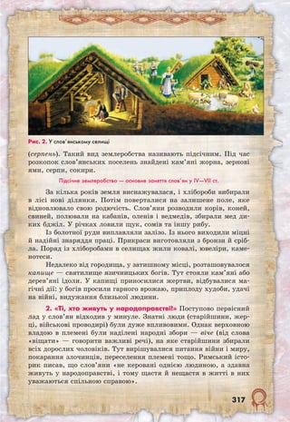 317
(серпень). Такий вид землеробства називають підсічним. Під час
розкопок слов’янських поселень знайдені кам’яні жорна, зернові
ями, серпи, сокири.
Підсічне землеробство — основне заняття слов’ян у IV—VII ст.
За кілька років земля виснажувалася, і хлібороби вибирали
в лісі нові ділянки. Потім поверталися на залишене поле, яке
відновлювало свою родючість. Слов’яни розводили корів, коней,
свиней, полювали на кабанів, оленів і ведмедів, збирали мед ди-
ких бджіл. У річках ловили щук, сомів та іншу рибу.
Із болотної руди виплавляли залізо. Із нього виходили міцні
й надійні знаряддя праці. Прикраси виготовляли з бронзи й сріб-
ла. Поряд із хліборобами в селищах жили ковалі, ювеліри, каме-
нотеси.
Недалеко від городища, у затишному місці, розташовувалося
капище — святилище язичницьких богів. Тут стояли кам’яні або
дерев’яні ідоли. У капищі приносилися жертви, відбувалися ма-
гічні дії: у богів просили гарного врожаю, приплоду худоби, удачі
на війні, видужання близької людини.
2. «Ті, хто живуть у народоправстві!» Поступово первісний
лад у слов’ян відходив у минуле. Знатні люди (старійшини, жер-
ці, військові проводирі) були дуже впливовими. Однак верховною
владою в племені були наділені народні збори — віче (від слова
«віщати» — говорити важливі речі), на яке старійшини збирали
всіх дорослих чоловіків. Тут вирішувалися питання війни і миру,
покарання злочинців, переселення племені тощо. Римський істо-
рик писав, що слов’яни «не керовані однією людиною, а здавна
живуть у народоправстві, і тому щастя й нещастя в житті в них
уважаються спільною справою».
Рис. 2. У слов’янському селищі
 