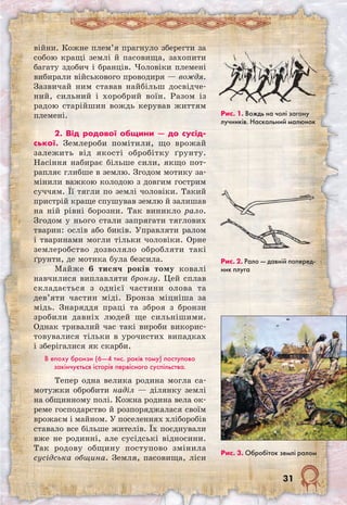 31
війни. Кожне плем’я прагнуло зберегти за
собою кращі землі й пасовища, захопити
багату здобич і бранців. Чоловіки племені
вибирали військового проводиря — вождя.
Зазвичай ним ставав найбільш досвідче-
ний, сильний і хоробрий воїн. Разом із
радою старійшин вождь керував життям
племені.
2. Від родової общини — до сусід­
ської. Землероби помітили, що врожай
залежить від якості обробітку ґрунту.
Насіння набирає більше сили, якщо пот-
рапляє глибше в землю. Згодом мотику за-
мінили важкою колодою з довгим гострим
суччям. Її тягли по землі чоловіки. Такий
пристрій краще спушував землю й залишав
на ній рівні борозни. Так виникло рало.
Згодом у нього стали запрягати тяглових
тварин: ослів або биків. Управляти ралом
і тваринами могли тільки чоловіки. Орне
землеробство дозволяло обробляти такі
ґрунти, де мотика була безсила.
Майже 6 тисяч років тому ковалі
навчилися виплавляти бронзу. Цей сплав
складається з однієї частини олова та
дев’яти частин міді. Бронза міцніша за
мідь. Знаряддя праці та зброя з бронзи
зробили давніх людей ще сильнішими.
Однак тривалий час такі вироби викорис-
товувалися тільки в урочистих випадках
і зберігалися як скарби.
В епоху бронзи (6—4 тис. років тому) поступово
закінчується історія первісного суспільства.
Тепер одна велика родина могла са-
мотужки обробити наділ — ділянку землі
на общинному полі. Кожна родина вела ок-
реме господарство й розпоряджалася своїм
врожаєм і майном. У поселеннях хліборобів
ставало все більше жителів. Їх поєднували
вже не родинні, але сусідські відносини.
Так родову общину поступово змінила
сусідська община. Земля, пасовища, ліси
Рис. 1. Вождь на чолі загону
лучників. Наскальний малюнок
Рис. 2. Рало — давній поперед­
ник плуга
Рис. 3. Обробіток землі ралом
 