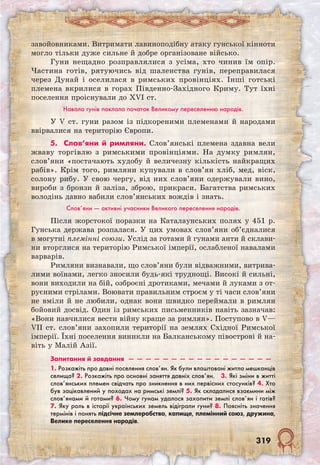 319
завойовниками. Витримати лавиноподібну атаку гунської кінноти
могло тільки дуже сильне й добре організоване військо.
Гуни нещадно розправлялися з усіма, хто чинив їм опір.
Частина готів, рятуючись від шаленства гунів, переправилася
через Дунай і оселилася в римських провінціях. Інші готські
племена вкрилися в горах Південно-Західного Криму. Тут їхні
поселення проіснували до XVI ст.
Навала гунів поклала початок Великому переселенню народів.
У V ст. гуни разом із підкореними племенами й народами
ввірвалися на територію Європи.
5. Слов’яни й римляни. Слов’янські племена здавна вели
жваву торгівлю з римськими провінціями. На думку римлян,
слов’яни «постачають худобу й величезну кількість найкращих
рабів». Крім того, римляни купували в слов’ян хліб, мед, віск,
солону рибу. У свою чергу, від них слов’яни одержували вино,
вироби з бронзи й заліза, зброю, прикраси. Багатства римських
володінь давно вабили слов’янських вождів і знать.
Слов’яни — активні учасники Великого переселення народів.
Після жорстокої поразки на Каталаунських полях у 451 р.
Гунська держава розпалася. У цих умовах слов’яни об’єдналися
в могутні племінні союзи. Услід за готами й гунами анти й склави-
ни вторглися на територію Римської імперії, ослабленої навалами
варварів.
Римляни визнавали, що слов’яни були відваж­ними, витрива-
лими воїнами, легко зносили будь-які труднощі. Високі й сильні,
вони виходили на бій, озброєні дротиками, мечами й луками з от-
руєними стрілами. Воювати правильним строєм у ті часи слов’яни
не вміли й не любили, однак вони швидко переймали в римлян
бойовий досвід. Один із римських письменників навіть зазначав:
«Вони навчилися вести війну краще за римлян». Поступово в V—
VII ст. слов’яни захопили території на землях Східної Римської
імперії. Їхні поселення виникли на Балканському півострові й на-
віть у Малій Азії.
Запитання й завдання  —  —  —  —  —  —  —  —  —  —  —  —  —  —  —  —  —
1. Розкажіть про давні поселення слов’ян. Як були влаштовані житла мешканців
селища? 2. Розкажіть про основні заняття давніх слов’ян.  3. Які зміни в житті
слов’янських племен свідчать про зникнення в них первісних стосунків? 4. Хто
був зацікавлений у походах на римські землі? 5. Як складалися взаємини між
слов’янами й готами? 6. Чому гунам удалося захопити землі слов’ян і готів?
7. Яку роль в історії українських земель відіграли гуни? 8. Поясніть значення
термінів і понять підсічне землеробство, капище, племінний союз, дружина,
Велике переселення народів.
 