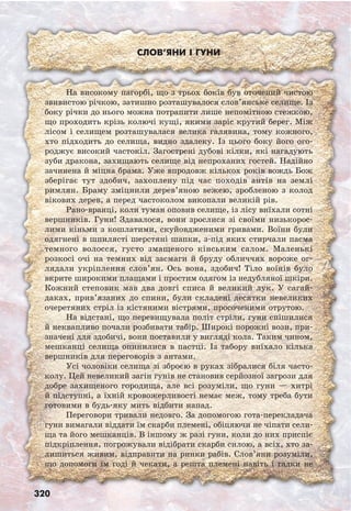 320
Слов’яни і гуни
На високому пагорбі, що з трьох боків був оточений чистою
звивистою річкою, затишно розташувалося слов’янське селище. Із
боку річки до нього можна потрапити лише непомітною стежкою,
що проходить крізь колючі кущі, якими заріс крутий берег. Між
лісом і селищем розташувалася велика галявина, тому кожного,
хто підходить до селища, видно здалеку. Із цього боку його ого-
роджує високий частокіл. Загострені дубові кілки, які нагадують
зуби дракона, захищають селище від непроханих гостей. Надійно
зачинена й міцна брама. Уже впродовж кількох років вождь Бож
зберігає тут здобич, захоплену під час походів антів на землі
римлян. Браму зміцнили дерев’яною вежею, зробленою з колод
вікових дерев, а перед частоколом викопали великій рів.
Рано-вранці, коли туман оповив селище, із лісу виїхали сотні
вершників. Гуни! Здавалося, вони зрослися зі своїми низькорос-
лими кіньми з кошлатими, скуйовдженими гривами. Воїни були
одягнені в шпилясті шерстяні шапки, з-під яких стирчали пасма
темного волосся, густо змащеного кінським салом. Маленькі
розкосі очі на темних від засмаги й бруду обличчях вороже ог-
лядали укріплення слов’ян. Ось вона, здобич! Тіло воїнів було
вкрите широкими плащами і простим одягом із недубляної шкіри.
Кожний степовик мав два довгі списа й великий лук. У сагай-
даках, прив’язаних до спини, були складені десятки невеликих
очеретяних стріл із кістяними вістрями, просоченими отрутою.
На відстані, що перевищувала політ стріли, гуни спішилися
й неквапливо почали розбивати табір. Широкі порожні вози, при-
значені для здобичі, вони поставили у вигляді кола. Таким чином,
мешканці селища опинилися в пастці. Із табору виїхало кілька
вершників для переговорів з антами.
Усі чоловіки селища зі зброєю в руках зібралися біля часто-
колу. Цей невеликий загін гунів не становив серйозної загрози для
добре захищеного городища, але всі розуміли, що гуни — хитрі
й підступні, а їхній кровожерливості немає меж, тому треба бути
готовими в будь-яку мить відбити напад.
Переговори тривали недовго. За допомогою гота-перекладача
гуни вимагали віддати їм скарби племені, обіцяючи не чіпати сели-
ща та його мешканців. В іншому ж разі гуни, коли до них приспіє
підкріплення, погрожували відібрати скарби силою, а всіх, хто за-
лишиться живим, відправити на ринки рабів. Слов’яни розуміли,
що допомоги їм годі й чекати, а решта племені навіть і гадки не
 