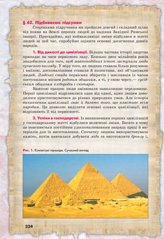 324
§ 62. Підбиваємо підсумки
Сторінками підручника ми пройшли довгий і складний шлях
від появи на Землі перших людей до падіння Західної Римської
імперії. Пригадаймо, які найважливіші зміни відбулися в житті
людей за цей час, спробуймо оцінити основні досягнення давніх
народів.
1. Від дикості до цивілізації. Більша частина історії людства
припадає на часи первісного ладу. Близько двох мільйонів років
знадобилося для того, щоб мавпоподібних істот заступили люди
сучасного вигляду. У міру того, як людина ставала більш розумною
і вмілою, досконалішими ставали й колективи, які об’єднували
людей. Людські стада первісних збирачів і мисливців із часом
поступилися місцем родовим общинам, а ті, у свою чергу,— сусід-
ським общинам хліборобів і скотарів.
Важкою працею люди змінювали навколишнє середовище.
Перші цивілізації відрізнялися одна від одної, адже людям дово-
дилося пристосовуватися до різних природних умов. Але історія
виникнення цивілізації знає й багато того, що властиве всім
народам. Це дозволяє виділити основні ознаки цивілізації, які
відрізняють її від первісності.
2. Успіхи в господарстві. Із виникненням перших цивілізацій
у господарському житті відбулися величезні зміни. Багато в чому
це пояснюється постійним удосконалюванням знарядь праці й ма-
теріалів для їх виготовлення. Спочатку людина використовувала
камінь, потім навчилася добувати мідь та виготовляти бронзу і,
Рис. 1. Єгипетські піраміди. Сучасний вигляд
 