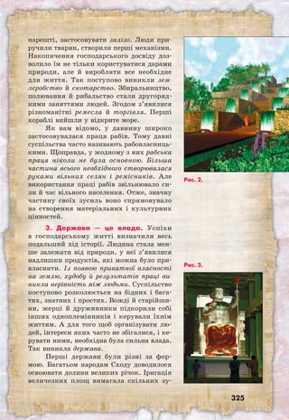 325
нарешті, застосовувати залізо. Люди при-
ручили тварин, створили перші механізми.
Накопичення господарського досвіду доз-
волило їм не тільки користуватися дарами
природи, але й виробляти все необхідне
для життя. Так поступово виникли зем-
леробство й скотарство. Збиральництво,
полювання й рибальство стали другоряд-
ними заняттями людей. Згодом з’явилися
різноманітні ремесла й торгівля. Перші
кораблі вийшли у відкрите море.
Як вам відомо, у давнину широко
застосовувалася праця рабів. Тому давні
суспільства часто називають рабовласниць-
кими. Щоправда, у жодному з них рабська
праця ніколи не була основною. Більша
частина всього необхідного створювалася
руками вільних селян і ремісників. Але
використання праці рабів звільнювало си-
ли й час вільного населення. Отже, значну
частину своїх зусиль воно спрямовувало
на створення матеріальних і культурних
цінностей.
3. Держава — це влада. Успіхи
в господарському житті визначили весь
подальший хід історії. Людина стала мен-
ше залежати від природи, у неї з’явилися
надлишки продуктів, які можна було при-
власнити. Із появою приватної власності
на землю, худобу й результатів праці ви-
никла нерівність між людьми. Суспільство
поступово розколюється на бідних і бага-
тих, знатних і простих. Вожді й старійши-
ни, жерці й дружинники підкорили собі
інших одноплемінників і керували їхнім
життям. А для того щоб організувати лю-
дей, інтереси яких часто не збігалися, і ке-
рувати ними, необхідна була сильна влада.
Так виникла держава.
Перші держави були різні за фор-
мою. Багатьом народам Сходу доводилося
освоювати долини великих річок. Іригація
величезних площ вимагала спільних зу-
Рис. 2.
Рис. 3.
 