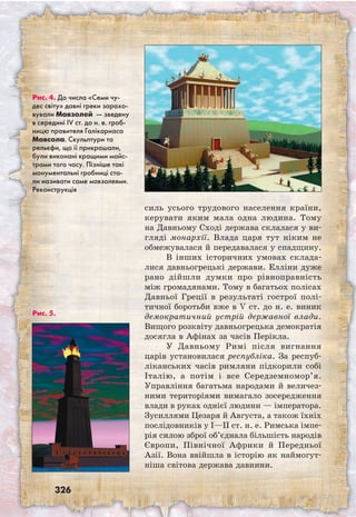 326
силь усього трудового населення країни,
керувати яким мала одна людина. Тому
на Давньому Сході держава склалася у ви­
гляді монархії. Влада царя тут ніким не
обмежувалася й передавалася у спадщину.
В інших історичних умовах склада-
лися давньогрецькі держави. Елліни дуже
рано дійшли думки про рівноправність
між громадянами. Тому в багатьох полісах
Давньої Греції в результаті гострої полі-
тичної боротьби вже в V ст. до н. е. виник
демократичний устрій державної влади.
Вищого розквіту давньогрецька демократія
досягла в Афінах за часів Перікла.
У Давньому Римі після вигнання
царів установилася республіка. За респуб-
ліканських часів римляни підкорили собі
Італію, а потім і все Середземномор’я.
Управління багатьма народами й величез-
ними територіями вимагало зосередження
влади в руках однієї людини — імператора.
Зусиллями Цезаря й Августа, а також їхніх
послідовників у I—ІІ ст. н. е. Римська імпе-
рія силою зброї об’єднала більшість народів
Європи, Північної Африки й Передньої
Азії. Вона ввійшла в історію як наймогут-
ніша світова держава давнини.
Рис. 4. До числа «Семи чу-
дес світу» давні греки зарахо-
вували Мавзолей — зведену
в середині IV ст. до н. е. гроб-
ницю правителя Галікарнаса
Мавсола. Скульптури та
рельєфи, що її прикрашали,
були виконані кращими майс-
трами того часу. Пізніше такі
монументальні гробниці ста-
ли називати саме мавзолеями.
Реконструкція
Рис. 5.
 