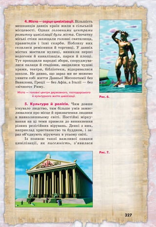 327
4. Місто — серце цивілізації. Більшість
мешканців давніх країн жили в сільській
місцевості. Однак головними центрами
розвитку цивілізації були міста. Спочатку
міські стіни захищали головні святилища,
правителів і їхні скарби. Поблизу них
селилися ремісники й торговці. У давніх
містах мостили вулиці, виникли перші
водогони й каналізація, парки й площі.
Тут проходили народні збори, споруджува-
лися палаци й стадіони, зводилися чудові
храми, театри, бібліотеки, відкривалися
школи. Не дивно, що зараз ми не можемо
уявити собі життя Давньої Месопотамії без
Вавилона, Греції — без Афін, а Італії — без
«вічного» Риму.
Міста — головні центри державного, господарського
й культурного життя цивілізації.
5. Культура й релігія. Чим довше
існувало людство, тим більше умів замис-
лювалося про місце й призначення людини
в навколишньому світі. Постійні мірку-
вання на ці теми привели до виникнення
різних релігійних вірувань. Деякі з них,
наприклад християнство та буддизм, і за-
раз об’єднують віруючих в усьому світі.
Із появою такої важливої ознаки
цивілізації, як писемність, з’явилася
Рис. 7.
Рис. 6.
 