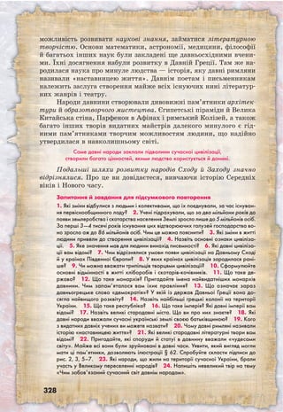 328
можливість розвивати наукові знання, займатися літературною
творчістю. Основи математики, астрономії, медицини, філософії
й багатьох інших наук були закладені ще давньосхідними вчени-
ми. Їхні досягнення набули розвитку в Давній Греції. Там же на-
родилася наука про минуле людства — історія, яку давні римляни
називали «наставницею життя». Давнім поетам і письменникам
належить заслуга створення майже всіх існуючих нині літератур-
них жанрів і театру.
Народи давнини створювали дивовижні пам’ятники архітек-
тури й образотворчого мистецтва. Єгипетські піраміди й Велика
Китайська стіна, Парфенон в Афінах і римський Колізей, а також
багато інших творів видатних майстрів далекого минулого є гід-
ними пам’ятниками творчим можливостям людини, що надійно
утвердилася в навколишньому світі.
Саме давні народи заклали підвалини сучасної цивілізації,
створили багато цінностей, якими людство користується й донині.
Подальші шляхи розвитку народів Сходу й Заходу значно
відрізнялися. Про це ви довідаєтеся, вивчаючи історію Середніх
віків і Нового часу.
Запитання й завдання для підсумкового повторення
1. Які зміни відбулися з людьми і колективами, що їх поєднували, за час існуван-
ня первіснообщинного ладу?  2. Учені підрахували, що за два мільйони років до
появи землеробства і скотарства населення Землі зросло лише до 5 мільйонів осіб.
За перші 3—4 тисячі років існування цих відтворюючих галузей господарства во-
но зросло аж до 86 мільйонів осіб. Чим це можна пояснити?  3. Які зміни в житті
людини привели до створення цивілізації?  4. Назвіть основні ознаки цивіліза-
ції.  5. Яке значення мав для людини винахід писемності?  6. Які давні цивіліза-
ції вам відомі?  7. Чим відрізнялися умови появи цивілізації на Давньому Сході
й у країнах Південної Європи?  8. У яких країнах цивілізація зародилася рані-
ше?  9. Чи можна вважати трипільців творцями цивілізації?  10. Сформулюйте
основні відмінності в житті хліборобів і скотарів-кочівників.  11. Що таке де-
ржава?  12. Що таке монархія? Пригадайте імена найвидатніших монархів
давнини. Чим запам’яталося вам їхнє правління?  13. Що означає зараз
давньогрецьке слово «демократія»? У якій із держав Давньої Греції вона до-
сягла найвищого розквіту?  14. Назвіть найбільші грецькі колонії на території
України.  15. Що таке республіка?  16. Що таке імперія? Які давні імперії вам
відомі?  17. Назвіть великі стародавні міста. Що ви про них знаєте?  18. Які
давні народи вважали сучасні українські землі своєю батьківщиною?  19. Кого
з видатних давніх учених ви можете назвати?  20. Чому давні римляні називали
історію «наставницею життя»?  21. Які великі стародавні літературні твори вам
відомі?  22. Пригадайте, які споруди й статуї в давнину вважали «чудесами
світу». Майже всі вони були зруйновані в давні часи. Уявити, який вигляд могли
мати ці пам’ятники, дозволяють ілюстрації § 62. Спробуйте скласти підписи до
рис. 2, 3, 5–7.  23. Які народи, що жили на території сучасної України, брали
участь у Великому переселенні народів?  24. Напишіть невеликий твір на тему
«Чим зобов’язаний сучасний світ давнім народам».
 