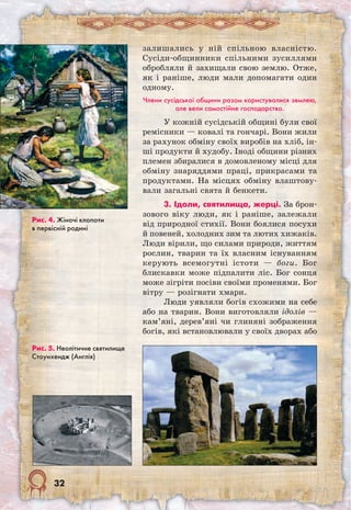 32
залишались у ній спільною власністю.
Сусіди-общинники спільними зусиллями
обробляли й захищали свою землю. Отже,
як і раніше, люди мали допомагати один
одному.
Члени сусідської общини разом користувалися землею,
але вели самостійне господарство.
У кожній сусідській общині були свої
ремісники — ковалі та гончарі. Вони жили
за рахунок обміну своїх виробів на хліб, ін-
ші продукти й худобу. Іноді общини різних
племен збиралися в домовленому місці для
обміну знаряддями праці, прикрасами та
продуктами. На місцях обміну влаштову-
вали загальні свята й бенкети.
3. Ідоли, святилища, жерці. За брон-
зового віку люди, як і раніше, залежали
від природної стихії. Вони боялися посухи
й повеней, холодних зим та лютих хижаків.
Люди вірили, що силами природи, життям
рослин, тварин та їх власним існуванням
керують всемогутні істоти — боги. Бог
блискавки може підпалити ліс. Бог сонця
може зігріти посіви своїми променями. Бог
вітру — розігнати хмари.
Люди уявляли богів схожими на себе
або на тварин. Вони виготовляли ідолів —
кам’яні, дерев’яні чи глиняні зображення
богів, які встановлювали у своїх дворах або
Рис. 5. Неолітичне святилище
Стоунхендж (Англія)
Рис. 4. Жіночі клопоти
в первісній родині
 