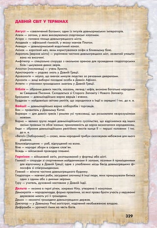 329
Давній світ у термінах
Август — «звеличений богами»; один із титулів давньоримських імператорів.
Агели — загони, у яких виховувалися спартанські хлопчики.
Агора — головна площа давньогрецького міста.
Академія — афінський гімнасій, у якому навчав Платон.
Акведук — давньоримський водогінний канал.
Акінак — короткий меч, яким користувалися скіфи в ближньому бою.
Акрополь (верхнє місто) — укріплена частина давньогрецьких міст, зазвичай улашто-
вана на височині.
Амфітеатр — спеціальна споруда з овальною ареною для проведення гладіаторських
боїв і цькування диких звірів.
Апостол (посланець) — учень Христа.
Аристократія — родова знать у Давній Греції.
Археологія — наука, що вивчає минуле людства за речовими джерелами.
Архонти — вищі виборні посадові особи в Давніх Афінах.
Атлети — учасники громадських змагань у Давній Греції.
Біблія — зібрання давніх текстів, сказань, легенд і міфів, визнане багатьма народами
як Священне Писання. Складається зі Старого Заповіту і Нового Заповіту.
Брахмани — давньоіндійська варна жерців і вчених.
Буддизм — найдавніша світова релігія, що зародилася в Індії в середині I тис. до н. е.
Вайшії — давньоіндійська варна хліборобів і торговців.
Ван — правитель у Давньому Китаї.
Варвари — для давніх греків і римлян усі чужоземці, що розмовляли незрозумілими
мовами.
Варна — велика група людей давньоіндійського суспільства, що відрізнялися від інших
своїми правами та обов’язками; приналежність до варни визначалася народженням.
Веди — зібрання давньоіндійських релігійних текстів кынця ІІ — першої половини I тис.
до н. е.
«Вето!» (Забороняю!) — слово, яким народний трибун скасовував небажане для нього
рішення.
Вільновідпущеник — раб, відпущений на волю.
Віче — народні збори в східних слов’ян.
Вождь — військовий проводир племені.
Гарнізон — військовий загін, розташований у фортеці або місті.
Гімнасії — споруди зі спортивними майданчиками й залами, лазнями й приміщеннями
для відпочинку в Давній Греції; одне з улюблених місць бесід давньогрецьких фі-
лософів зі співгромадянами.
Гінекей — жіноча частина давньогрецького будинку.
Гладіатори — навчені раби, засуджені злочинці й інші люди, яких примушували битися
один з одним або з дикими звірами.
Гуру — учитель, духовний наставник у Давній Індії.
Дельта — низина в гирлі річки, зокрема Нілу, утворена її намулами.
Демократія — народовладдя, форма правління, за якої право брати участь у керуванні
державою мають усі її громадяни.
Демос — незнатні громадяни давньогрецьких держав.
Диктатор — у Давньому Римі магістрат, наділений необмеженою владою.
Дифірамби — урочисті гімни на честь богів.
 