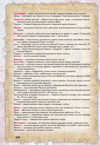 330
Етнографія — наука, що вивчає життя, звичаї і традиції народів нашої планети.
Ефори — «наглядачі», що стежили за тим, як громадяни Спарти дотримуються її порядків.
Євангеліє (добра звістка) — збірник текстів про життя, смерть і воскресіння Христа.
Євангелія стали частиною Нового Заповіту Біблії.
Єпископ — старший серед християнських священиків однієї місцевості.
Жрець — служитель божества, який здійснював жертвопринесення та інші релігійні
обряди.
Зіккурат — високий східчастий храм пірамідальної форми із цегли. У рівнинній
Месопотамії зіккурати символізували гори — житла богів.
Ієрогліфи — знаки письма, що виникли з давніх знаків-малюнків; ієрогліфічна писем-
ність набула поширення в Єгипті та Китаї.
Ілоти — безправна частина суспільства Давньої Спарти, залежна від спартіатів. На
відміну від рабів ілоти мали власні знаряддя праці, худобу, сім’ї.
Інсули — великі багатоповерхові будинки, споруджені з дерева та дешевої цегли для
римської бідноти.
Іподром — спеціальна споруда для проведення кінних змагань.
Іригація — штучне зрошення земель.
Капище — святилище язичницьких богів ранніх слов’ян.
Катакомби — «підземні гробниці»; місця таємних храмів перших християн.
Катапульта — метальна машина, яка використовувалася для обстрілювання супротив-
ника кам’яними й глиняними ядрами, горщиками із запалювальною сумішшю та
іншими предметами.
Клинопис — одна з найдавніших систем письма, створена шумерами.
Колізей — амфітеатр у Римі, найбільший в античному світі.
Колони — вільні малоземельні селяни в Римі, які обробляли чужі землі, віддаючи хазяям
частину врожаю.
Колонії — постійні укріплені поселення в чужих країнах; поступово багато колоній
перетворилися на самостійні держави.
Колос — гігантська статуя, що, як правило, зображувала божество або правителя.
Консули — вищі магістрати Римської республіки.
Конфуціанство — філософське й релігійне вчення, засновником якого був давньокитай-
ський мудрець Кун-Фу-цзи (551—479 рр. до н. е.).
Кроманьйонець («людина розумна») — людина сучасного вигляду, яка з’явилася
45—35 тис. років тому.
Курган — земляний насип над могилою. Кургани характерні для поховань степовиків-
кочівників бронзового й раннього залізного віку.
Кшатрії — давньоіндійська варна раджів, полководців і воїнів.
Легіон — велика військова частина в Давньому Римі, яка складалася з піхоти та кінноти.
Лікей — афінський гімнасій, у якому навчав Арістотель.
Лікоть — давньогрецька міра довжини, яка дорівнювала приблизно 45 см.
«Людина вміла» — найдавніша людина, яка навчилася виготовляти кам’яні знаряддя
праці; жила 2—1,6 млн років тому.
Людське стадо — найдавніший колектив первісних людей.
Магістрати — громадяни, які обіймали виборні державні посади в Давньому Римі.
Магнати — власники великих маєтків, землі яких обробляли сотні рабів і селян-колонів.
Метеки — чужоземці, які постійно мешкали в Аттиці.
Метрополія — місто, яке заснувало колонію.
 