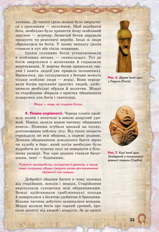 33
хатинах. До такого ідола можна було звернути-
ся з проханням — молитвою. Щоб задобрити
бога, необхідно було принести йому особливий
дарунок — жертву. Зазвичай богам дарували
продукти чи ремісничі вироби. Іноді ж люди
ображалися на богів. У цьому випадку ідолів
ставили в кут або сікли лозинами.
Ідолів головних богів установлювали
в особливих місцях — святилищах. Тут до
богів зверталися з молитвами й справляли
жертвування. У жертву богам приносили тва-
рин і навіть людей (як правило полонених).
Вважалося, що спілкуватися з богами можуть
тільки особливі люди — жерці. Вони переда-
вали богам прохання простих людей, здійс-
нювали необхідні обряди й молитви. Жерці
та старійшини збирали з простих общинників
подарунки для богів і святилищ.
Жерці — люди, які служили богам.
4. Поява нерівності. Череда слонів прой­
шла полем і втоптала в землю дозрілий уро-
жай. Повінь залила водою частину общинних
земель. Пожежа згубила врожай на полях,
розташованих поблизу лісу. Від таких нещасть
страждала не вся община, а окремі родини.
Деяким общинникам доводилося брати зерно
чи худобу в борг, який потім необхідно було
відробити на чужому полі чи повернути в біль-
шому розмірі. Так одні родини ставали багат-
шими, інші — біднішими.
Розвиток землеробства, скотарства й ремесла, а також
поява сусідських общин створили умови для виникнення
нерівності між людьми.
Добробут общини багато в чому залежав
від старійшин, вождів і жерців. Старійшини
вирішували суперечки між общинниками.
Вожді здійснювали грабіжницькі походи
й поверталися з багатою здобиччю й бранцями.
Більша частина добутого залишалася вождям.
Жерці молили богів про гарний урожай, про-
сили захисту від хвороб і недругів. За це прості
Рис. 6. Дерев’яний ідол
з Ладоги (Росія)
Рис. 7. Кам’яний ідол.
Знайдений у помешканні
давньої людини (Сербія)
 