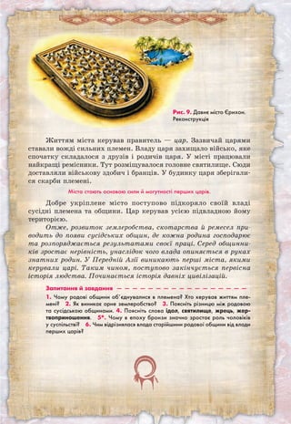 Життям міста керував правитель — цар. Зазвичай царями
ставали вожді сильних племен. Владу царя захищало військо, яке
спочатку складалося з друзів і родичів царя. У місті працювали
найкращі ремісники. Тут розміщувалося головне святилище. Сюди
доставляли військову здобич і бранців. У будинку царя зберігали-
ся скарби племені.
Міста стають основою сили й могутності перших царів.
Добре укріплене місто поступово підкоряло своїй владі
сусідні племена та общини. Цар керував усією підвладною йому
територією.
Отже, розвиток землеробства, скотарства й ремесел при-
водить до появи сусідських общин, де кожна родина господарює
та розпоряджається результатами своєї праці. Серед общинни-
ків зростає нерівність, унаслідок чого влада опиняється в руках
знатних родин. У Передній Азії виникають перші міста, якими
керували царі. Таким чином, поступово закінчується первісна
історія людства. Починається історія давніх цивілізацій.
Запитання й завдання  —  —  —  —  —  —  —  —  —  —  —  —  —  —  —  —  — 
1. Чому родові общини об’єднувалися в племена? Хто керував життям пле-
мені?  2. Як виникає орне землеробство?  3. Поясніть різницю між родовою
та сусідською общинами. 4. Поясніть слова ідол, святилище, жрець, жер-
твоприношення.  5*. Чому в епоху бронзи значно зростає роль чоловіків
у суспільстві?  6. Чим відрізнялася влада старійшини родової общини від влади
перших царів? 
Рис. 9. Давнє місто Єрихон.
Реконструкція
 