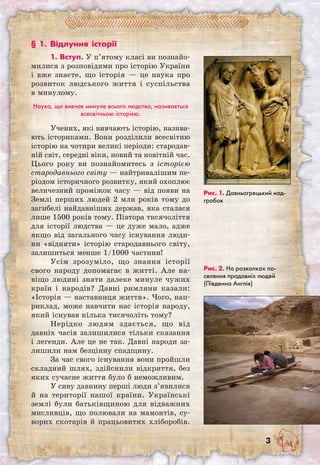 § 1. Відлуння історії
1. Вступ. У п’ятому класі ви познайо-
милися з розповідями про історію України
і вже знаєте, що історія — це наука про
розвиток людського життя і суспільства
в минулому.
Наука, що вивчає минуле всього людства, називається
всесвітньою історією.
Учених, які вивчають історію, назива-
ють істориками. Вони розділили всесвітню
історію на чотири великі періоди: стародав-
ній світ, середні віки, новий та новітній час.
Цього року ви познайомитесь з історією
стародавнього світу — найтривалішим пе-
ріодом історичного розвитку, який охоплює
величезний проміжок часу — від появи на
Землі перших людей 2 млн років тому до
загибелі найдавніших держав, яка сталася
лише 1500 років тому. Півтора тисячоліття
для історії людства — це дуже мало, адже
якщо від загального часу існування люди-
ни «відняти» історію стародавнього світу,
залишиться менше 1/1000 частини!
Усім зрозуміло, що знання історії
свого народу допомагає в житті. Але на-
віщо людині знати далеке минуле чужих
країн і народів? Давні римляни казали:
«Історія — наставниця життя». Чого, нап-
риклад, може навчити нас історія народу,
який існував кілька тисячоліть тому?
Нерідко людям здається, що від
давніх часів залишилися тільки сказання
і легенди. Але це не так. Давні народи за-
лишили нам безцінну спадщину.
За час свого існування вони пройшли
складний шлях, здійснили відкриття, без
яких сучасне життя було б неможливим.
У сиву давнину перші люди з’явилися
й на території нашої країни. Українські
землі були батьківщиною для відважних
мисливців, що полювали на мамонтів, су-
ворих скотарів й працьовитих хліборобів.
Рис. 1. Давньогрецький над-
гробок
Рис. 2. На розкопках по-
селення прадавніх людей
(Південна Англія)
 