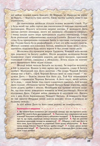 39
неї вийде чудової краси браслет. Ні Мирала, ні Лакрона на війну
не беруть — бережуть їхнє життя. Свою частку здобичі вони й так
отримають.
До святилища ввійшли тільки голови великих сімей. Тут
у будь-який час доби горіли два смолоскипи й панував лиховісний
напівморок. Підлогу встеляли звірині шкури. У молодості Дато
здолав лютого леопарда, якого всі називали «Плямиста смерть»,
і тепер шкура цього звіра прикрашала підлогу святилища. Стіни
були розписані зображеннями хижаків і оленів. Дальня від входу
стіна була прикрашена головами биків із крутими гострими рога-
ми. Голови биків були розфарбовані, а їхні очі ніби налиті кров’ю.
Жителі племені поклонялися бикам, поважали їхню міць і силу,
здатність подолати будь-якого ворога й без утоми тягти рало.
Молилися під проводом жерця Хрджала. Кожний воїн молив
про перемогу та багату здобич. Після молитви залишили богам
подарунки: гірку ячмінних коржів, дві заячі шкурки, красивий
глиняний глечик, кинджал з обсидіану. Хтось надів на кінчик
рога священного бика мідне кільце.
Молоді воїни чекали батьків на вулиці. Їм кортіло вступити
в бій із ворогом. Кожен із них мріяв про подвиги, славу й багату
здобич. Молодший син Дато запитав: «Чи скоро Чорний Батько
поведе нас у бій?». «Цей Чорний Батько мені за сина стане! — по-
думав Дато.— Зовсім іншим був його дід. Той був знаменитим
воїном і справжнім Чорним Батьком. А його онук, який носить
ім’я діда,— лише бліда тінь свого славетного предка!» Але вголос
Дато сказав: «Останнім часом Чорний Батько буває першим, лише
коли ділять здобич і землю. Незабаром він матиме стільки худо-
би, що нам знову доведеться воювати за нові пасовища!» Ніхто не
підтримав Дато. Сміливі воїни змовчали й опустили очі. Багато
хто з них були боржниками Чорного Батька. А повернути борг
не так просто! Невдовзі воїни завели похідну пісню й рушили до
будинку вождя.
Із цієї війни Дато та його сини додому не повернулися…
Запитання й завдання  —  —  —  —  —  —  —  —  —  —  —  —  —  —  —  —  — 
1. Які заняття були основними для мешканців селища, про яке йдеться в опові-
данні? Які заняття були другорядними?  2. Ремісники яких спеціальностей жили
в селищі? Чому вони не брали участі у військових походах?  3. Які факти свідчать
про те, що серед мешканців селища виникла нерівність?  4. Про які релігійні
вірування мешканців селища ви довідалися?  5*. Община, у якій жив Дато та
його сини, була сусідською чи родовою? Свою думку обґрунтуйте.  6. Яким
чином вождь племені Чорний Батько здобув владу?  7. Із якою метою жителі
селища вели війни?  8*. Припустіть, що сталося з родинами Дато та його синів
після їхньої загибелі.
 