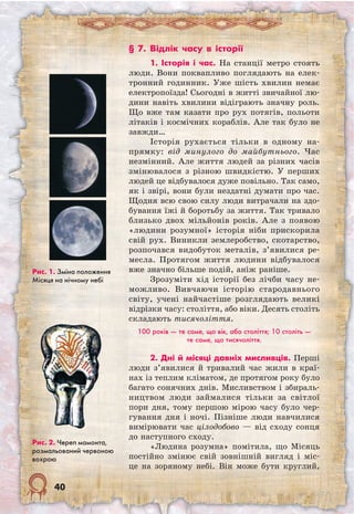 40
§ 7. Відлік часу в історії
1. Історія і час. На станції метро стоять
люди. Вони поквапливо поглядають на елек-
тронний годинник. Уже шість хвилин немає
електропоїзда! Сьогодні в житті звичайної лю-
дини навіть хвилини відіграють значну роль.
Що вже там казати про рух потягів, польоти
літаків і космічних кораблів. Але так було не
завжди…
Історія рухається тільки в одному на-
прямку: від минулого до майбутнього. Час
незмінний. Але життя людей за різних часів
змінювалося з різною швидкістю. У перших
людей це відбувалося дуже повільно. Так само,
як і звірі, вони були нездатні думати про час.
Щодня всю свою силу люди витрачали на здо-
бування їжі й боротьбу за життя. Так тривало
близько двох мільйонів років. Але з появою
«людини розумної» історія ніби прискорила
свій рух. Виникли землеробство, скотарство,
розпочався видобуток металів, з’явилися ре-
месла. Протягом життя людини відбувалося
вже значно більше подій, аніж раніше.
Зрозуміти хід історії без лічби часу не-
можливо. Вивчаючи історію стародавнього
світу, учені найчастіше розглядають великі
відрізки часу: століття, або віки. Десять століть
складають тисячоліття.
100 років — те саме, що вік, або століття; 10 століть —
те саме, що тисячоліття.
2. Дні й місяці давніх мисливців. Перші
люди з’явилися й тривалий час жили в краї-
нах із теплим кліматом, де протягом року було
багато сонячних днів. Мисливством і збираль-
ництвом люди займалися тільки за світлої
пори дня, тому першою мірою часу було чер-
гування дня і ночі. Пізніше люди навчилися
вимірювати час цілодобово — від сходу сонця
до наступного сходу.
«Людина розумна» помітила, що Місяць
постійно змінює свій зовнішній вигляд і міс-
це на зоряному небі. Він може бути круглий,
Рис. 1. Зміна положення
Місяця на нічному небі
Рис. 2. Череп мамонта,
розмальований червоною
вохрою
 