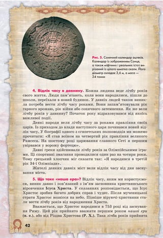 42
4. Відлік часу в давнину. Кожна людина веде лічбу років
свого життя. Люди пам’ятають, коли вони народилися, пішли до
школи, переїхали в новий будинок. У давніх людей також виник-
ла потреба вести лічбу часу роками. Вони запам’ятовували рік
гарного врожаю, рік війни або сонячного затемнення. Як же вели
лічбу років у давнину? Початок року відраховувався від якоїсь
важливої події.
Деякі народи вели лічбу часу за роками правління своїх
царів. Із приходом до влади наступного царя починався новий від-
лік часу. У біографії одного з єгипетських полководців ми можемо
прочитати: «Я став воїном на четвертий рік правління великого
Рамсеса. На шостому році царювання славного Сеті я першим
увірвався у ворожу фортецю».
Давні греки здійснювали лічбу років за Олімпійськими ігра-
ми. Ці спортивні змагання проводилися один раз на чотири роки.
Тому грецький хлопчик міг сказати так: «Я народився в третій
рік 34-ї Олімпіади».
Жителі деяких давніх міст вели відлік часу від дня засну-
вання міста.
5. Що таке «наша ера»? Відлік часу, яким ми користуємо-
ся, виник давно і пов’язаний з ім’ям засновника християнського
віровчення Ісуса Христа. У сказаннях розповідається, що Ісус
Христос зробив багато добрих справ і чудес. Після мученицької
страти Христос вознісся на небо. Пізніше віруючі-християни ста-
ли вести лічбу років від народження Христа.
Вважається, що Христос народився в 753 році від заснуван-
ня Риму. Цей рік прийнято вважати першим роком нашої ери
(н. е.), або від Різдва Христова (Р. Х.). Така лічба років прийнята	
Рис. 5. Сонячний календар ацтеків.
Календар із зображенням Сонця,
а також міфічних і реальних істот ви-
різаний із цілого шматка скали. Його
діаметр складає 3,6 м, а маса —
24 тонни
 