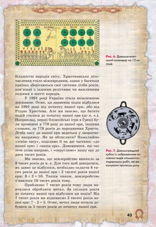 43
більшістю народів світу. Християнське літо-
числення стало міжнародним, однак у багатьох
країнах зберігаються свої системи лічби років,
пов’язані з іншими релігіями чи важливими
подіями в житті народів.
У 1991 році Україна стала незалежною
державою. Отже, ця знаменна подія відбулася
на 1991 році від початку нашої ери, або від
Різдва Христова. Але ми знаємо, що багато
подій сталося до початку нашої ери (до н. е.).
Наприклад, перші Олімпійські ігри в Греції бу-
ли проведені в 776 році до нашої ери, іншими
словами, за 776 років до народження Христа.
Лічба часу до нашої ери ведеться у зворотно-
му напрямку. Як це обчислити? Намалюймо
«лінію часу», поділимо її на дві частини: «до
нашої ери» і «наша ера». Домовимося, що час
тече зліва направо, і «округлимо» нашу еру до
двох тисяч років.
Ми знаємо, що землеробство виникло за
8 тисяч років до н. е. Для того щоб довідатися,
як давно це відбулося, необхідно скласти 8 ти-
сяч років до нашої ери і 2 тисячі років нашої
ери: 8 + 2 = 10. Таким чином, землеробство
з’явилося 10 тисяч років тому.
Приблизно 7 тисяч років тому люди на­
вчилися обробляти метал. За скільки років
до початку нашої ери відбулася ця подія? Від
7 тисяч років ми віднімаємо 2 тисячі років на-
шої ери: 7 – 2 = 5. Отже, метал люди почали до-
бувати за 5 тисяч років до початку нашої ери.
Рис. 6. Давньоєгипет­
ський календар на 12 мі-
сяців
Рис. 7. Давньогрецький
кубок із зображенням ос-
новних видів сільськогос-
подарських робіт, які ви-
конували протягом року
 