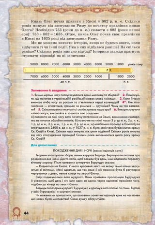 44
Князь Олег почав правити в Києві у 882 р. н. е. Скільки
років минуло від заснування Риму до початку правління князя
Олега? Необхідно 753 (роки до н. е.) скласти з 882 (роки нашої
ери): 753 + 882 = 1635. Отже, князь Олег почав своє правління
в Києві на 1635 році від заснування Риму.
Ми не можемо вивчати історію, якщо не будемо знати, коли
відбулися ті чи інші події. Яка з них відбулася раніше? На скільки
раніше? Скільки років минуло відтоді? Історики завжди прагнуть
отримати відповіді на ці запитання.
9000 8000 7000 6000 5000 4000 3000 2000 1000 років тому
7000 6000 5000 4000 3000 2000 1000 1000 2000
до н. е. н. е.
Запитання й завдання  —  —  —  —  —  —  —  —  —  —  —  —  —  —  —  —  — 
1. Якими мірами часу послуговувалися давні мисливці та збирачі?  2. Поміркуй­
те, що означає в українській і російській мовах слово «місяць».  3. Коли й чому
виникає лічба часу за роками та з’являються перші календарі?  4*. Яке літо-
числення — єгипетське, грецьке чи римське — зручніше? Чому ви так вважає-
те?  5. Скільки повних тисячоліть і століть триває наша ера?  6. Використовуючи
«лінію часу», виконайте в зошитах такі завдання:
а) позначте на лінії часу дати початку потепління на Землі, виникнення скотарс-
тва та початок обробки металів; б) позначте на «лінії часу» 3 р. до н. е., 2 р. н. е.,
1 р. до н. е., 3 р. н. е., 1 р. н. е., 2 р. до н. е.; в) найбільша піраміда в Єгипті була
споруджена в 2600 р. до н. е., у 1037 р. н. е. було закінчено будівництво храму
Св. Софії в Києві. Скільки часу минуло між цими подіями? Скільки років минуло
від часу спорудження піраміди? Скільки років виповнюється цього року храму
Св. Софії?
Для допитливих  —  —  —  —  —  —  —  —  —  —  —  —  —  —  —  —  —  —  — 
Походження дня і ночі (казка індіанців крик)
Тварини влаштували збори, якими керував Ведмідь. Вирішували питання про
розділення дня і ночі. Дехто хотів, щоб завжди був день, інші віддавали перевагу
вічному мороку. Після тривалих суперечок Бурундук сказав:
— Подивіться на Єнота. У нього красивий хвіст, на якому темні кільця чергу-
ються зі світлими. Мені здається, що так само й ніч повинна була б регулярно
чергуватися з днем, немов кільця на хвості Єнота.
Звірі подивувалися його мудрості. Вони прийняли пропозицію Бурундука
й ухвалили, щоб день і ніч ішли один за одним через однакові проміжки часу,
подібно до кілець на хвості Єнота.
Ведмідь позаздрив мудрості Бурундука й дряпнув його лапою по спині. Відтоді
у всіх бурундуків і є смугасті спинки.
Чи можемо ми припустити, що основним заняттям індіанців крик на час появи
цієї казки було мисливство? Свою думку обґрунтуйте. 
Р. Х.
 