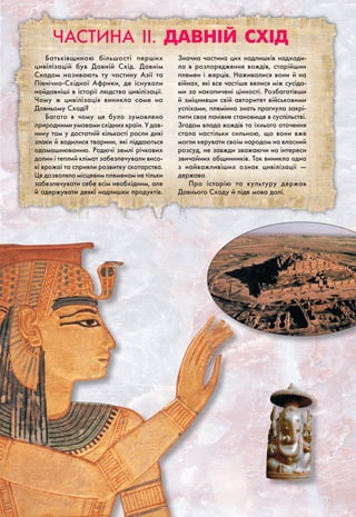 Частина II. Давній Схід
Батьківщиною більшості перших
цивілізацій був Давній Схід. Давнім
Сходом називають ту частину Азії та
Північно-Східної Африки, де існували
найдавніші в історії людства цивілізації.
Чому ж цивілізація виникла саме на
Давньому Сході?
Багато в чому це було зумовлено
природними умовами східних країн. У дав-
нину там у достатній кількості росли дикі
злаки й водилися тварини, які піддаються
одомашнюванню. Родючі землі річкових
долин і теплий клімат забезпечували висо-
кі врожаї та сприяли розвитку скотарства.
Це дозволяло місцевим племенам не тільки
забезпечувати себе всім необхідним, але
й одержувати деякі надлишки продуктів.
Значна частина цих надлишків надходи-
ла в розпорядження вождів, старійшин
племен і жерців. Наживалися вони й на
війнах, які все частіше велися між сусіда-
ми за накопичені цінності. Розбагатівши
й зміцнивши свій авторитет військовими
успіхами, племінна знать прагнула закрі-
пити своє панівне становище в суспільстві.
Згодом влада вождів та їхнього оточення
стала настільки сильною, що вони вже
могли керувати своїм народом на власний
розсуд, не завжди зважаючи на інтереси
звичайних общинників. Так виникла одна
з найважливіших ознак цивілізації —
держава.
Про історію та культуру держав
Давнього Сходу й піде мова далі.
 