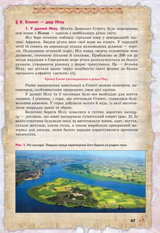 47
Рис. 1. Ніл сьогодні. Людська праця перетворила його береги на родючі лани
§ 8. Єгипет — дар Нілу
1. У долині Нілу. Життя Давнього Єгипту було нерозривно
пов’язане з Нілом — однією з найбільших річок світу.
Ніл бере початок поблизу гірських озер у центральній час-
тині Африки. Звідси річка несе свої води на північ. У середній
течії їй стають на перешкоді кілька мілководних ділянок — поро-
гів. Подолавши останній поріг, Ніл понад тисячу кілометрів тече
долиною, оточеною пісками й скелями. Приблизно за 200 км до
місця впадіння в Середземне море річка розгалужується на безліч
рукавів, утворюючи рівнину у формі трикутника. Це — дельта
Нілу, що дістала назву через подібність своєї форми до букви
грецького алфавіту «дельти» (∆).
Країна Єгипет розташувалася в долині Нілу.
Раннє виникнення цивілізації в Єгипті можна пояснити, на-
самперед, особливостями природних умов цієї країни.
У долині Нілу та її околицях було все необхідне для життя
людини. І рівнина, і гори, що оточували Єгипет, славилися буді-
вельним каменем. У горах добували золото й мідь, із якої виготов-
ляли знаряддя праці та зброю.
Болотяні береги Нілу ховалися в густих заростях папіру-
су — рослини, що зовні нагадувала гігантський очерет (рис. 2). Із
нього єгиптяни будували оселі та виготовляли човни, одяг, взуття,
сукали мотузки, плели сітки, а також виробляли прекрасний ма-
теріал для письма, яким багато народів користувалися протягом
тисячоліть.
 
