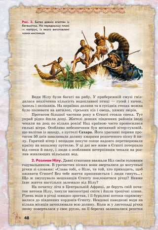 48
Води Нілу були багаті на рибу. У прибережній смузі гніз-
дилася незліченна кількість водоплавної птиці — гусей і качок,
чапель і пеліканів. На окраїнах долини та в сусідніх степах можна
було полювати на антилоп, гірських кіз і овець, хижих звірів.
Протягом більшої частини року в Єгипті стояла спека. Тут
украй рідко йшли дощі. Жителі деяких південних районів іноді
чекали на дощ по кілька років! Над країною часто проносилися
сильні вітри. Особливо небезпечним був весняний вітер-суховій,
що налітав із заходу, з пустелі Сахара. Його ураганні пориви про-
тягом 50 днів завалювали долину хмарами розпеченого піску й пи-
лу. Гарячий вітер і нещадне пекуче сонце надовго перетворювали
країну на випалену пустелю. У ці дні все живе в Єгипті потерпало
від спеки й пилу, і люди з особливим нетерпінням чекали на роз-
лив живлющих нільських вод.
2. Розливи Нілу. Давні єгиптяни вважали Ніл своїм головним
годувальником. В урочистих піснях вони зверталися до могутньої
річки зі словами: «Слава тобі, о Ніле, ти той, хто приходить, щоб
оживити Єгипет! Без тебе життя припиняється і люди гинуть…»
Що ж змушувало мешканців Єгипту поклонятися річці? Невже
їхнє життя настільки залежало від Нілу?
На початку літа в Центральній Африці, де беруть свій поча-
ток витоки Нілу, танули високогірні сніги і йшли тропічні зливи.
Рівень води в річці швидко зростав, і її бурхливі потоки спрямову-
валися до південних кордонів Єгипту. Невдовзі паводкові води на
кілька місяців затоплювали всю долину. Коли ж у листопаді річка
знову поверталася у своє русло, на її берегах залишалися рештки
Рис. 2. Битва давніх єгиптян із
бегемотом. На передньому плані
— папірус, із якого виготовлені
човни мисливців
 