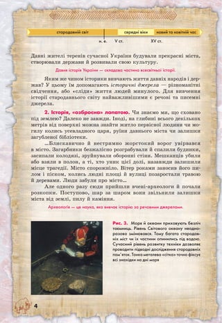 Давні жителі теренів сучасної України будували прекрасні міста,
створювали держави й розвивали свою культуру.
Давня історія України — складова частина всесвітньої історії.
Яким же чином історики вивчають життя давніх народів і дер­
жав? У цьому їм допомагають історичні джерела — різноманітні
свідчення, або «сліди» життя людей минулого. Для вивчення
історії стародавнього світу найважливішими є речові та писемні
джерела.
2. Історія, «озброєна» лопатою. Чи знаємо ми, що сховано
під землею? Далеко не завжди. Іноді, на глибині всього декількох
метрів від поверхні можна знайти житло первісної людини чи мо-
гилу колись усевладного царя, руїни давнього міста чи залишки
загубленої бібліотеки.
…Блискавично й нестримно жорстокий ворог увірвався
в місто. Загарбники безжалісно розграбували й спалили будинки,
засипали колодязі, зруйнували оборонні стіни. Мешканців убили
або взяли в полон, а ті, хто уник цієї долі, назавжди залишили
місце трагедії. Місто спорожніло. Вітер роками заносив його пи-
лом і піском, колись людні площі й вулиці позаростали травою
й деревами. Люди забули про місто…
Але одного разу сюди прийшли вчені-археологи й почали
розкопки. Поступово, шар за шаром вони звільнили залишки
міста від землі, пилу й каміння.
Археологія — це наука, яка вивчає історію за речовими джерелами.
Рис. 3. Моря й океани приховують безліч
таємниць. Рівень Світового океану неодно-
разово змінювався. Тому багато стародав-
ніх міст чи їх частини опинились під водою.
Сучасний рівень розвитку техніки дозволяє
проводити підводні дослідження стародавніх
пам’яток. Тонка металева «сітка» точно фіксує
всі знахідки на дні моря
стародавній світ середні віки новий та новітній час
н. е. V ст. ХV ст.
 