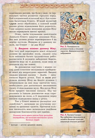 49
перегнилих рослин, що були у воді, та чер-
вонуваті частки розмитих гірських порід.
Цей плодоносний нільський мул і був голов­
ним багатством Єгипту. М’який мулистий
ґрунт легко оброблявся, а кожний новий
розлив річки відновлював його родючість.
Саме завдяки цьому мешканці долини Нілу
могли отримувати високі врожаї.
Отже, своїм існуванням цивілізація
Давнього Єгипту завдячує розливам Нілу.
Без них долина річки перетворилася б на
мертву пустелю. Недарма ж у давнину ка-
зали, що Єгипет — це дар Нілу!
3. Людина освоює долину Нілу.
Для того щоб перетворити землі нільської
долини на врожайні поля, людині слід
було виконати багато трудомістких робіт:
розчистити й осушити заболочені береги,
провести воду на ті ділянки, куди вона не
доходила під час повені.
За допомогою кам’яних і мідних со-
кир давні єгиптяни звільнювали прибереж-
ні землі від непрохідних заростей. Зведені
людьми земляні насипи — дамби — зміц-
нювали береги річки. Такі ж вали роз-
ділили долину Нілу на безліч ділянок і
затримували на них воду протягом часу,
необхідного для достатнього зволоження
ґрунту й відкладення мулу. Від русла Нілу
були прориті численні канали. Під час
розливів із їхньою допомогою вода спря-
мовувалася на поля, а її надлишки перед
посівом відводилися назад у річку.
Так у Єгипті виникло іригаційне зем-
леробство *, засноване на штучному осу-
шенні та зрошенні ґрунтів. Протягом кіль-
кох тисячоліть воно залишалося надійною
запорукою благополуччя цієї країни.
Основою життя давніх єгиптян було іригаційне
землеробство, яке вимагало величезних зусиль
багатьох людей.
Рис. 3. Полювання на
річкових птахів у нільських
заростях. Давньоєгипетське
зображення
Рис. 4. Пустеля Сахара.
Яку небезпеку приховують ці
начебто безживні піски для
мешканців нільської долини?
* Іригація — штучне зрошення земель.
 