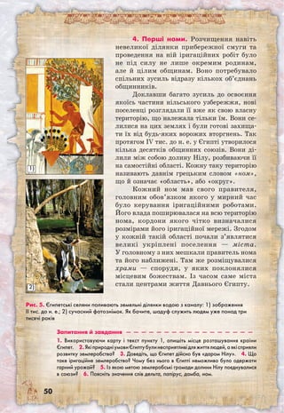 50
4. Перші номи. Розчищення навіть
невеликої ділянки прибережної смуги та
проведення на ній іригаційних робіт було
не під силу не лише окремим родинам,
але й цілим общинам. Воно потребувало
спільних зусиль відразу кількох об’єднань
общинників.
Доклавши багато зусиль до освоєння
якоїсь частини нільського узбережжя, нові
поселенці розглядали її вже як свою власну
територію, що належала тільки їм. Вони се-
лилися на цих землях і були готові захища-
ти їх від будь-яких ворожих вторгнень. Так
протягом IV тис. до н. е. у Єгипті утворилося
кілька десятків общинних союзів. Вони ді-
лили між собою долину Нілу, розбиваючи її
на самостійні області. Кожну таку територію
називають давнім грецьким словом «ном»,
що й означає «область», або «округ».
Кожний ном мав свого правителя,
головним обов’язком якого у мирний час
було керування іригаційними роботами.
Його влада поширювалася на всю територію
нома, кордони якого чітко визначалися
розмірами його іригаційної мережі. Згодом
у кожній такій області почали з’являтися
великі укріплені поселення — міста.
У головному з них мешкали правитель нома
та його наближені. Там же розміщувалися
храми — споруди, у яких поклонялися
місцевим божествам. Із часом саме міста
стали центрами життя Давнього Єгипту.
Рис. 5. Єгипетські селяни поливають земельні ділянки водою з каналу: 1) зображення
ІІ тис. до н. е.; 2) сучасний фотознімок. Як бачите, шадуф служить людям уже понад три
тисячі років
Запитання й завдання  —  —  —  —  —  —  —  —  —  —  —  —  —  —  —  —  — 
1. Використовуючи карту і текст пункту 1, опишіть місце розташування країни
Єгипет.  2.ЯкіприродніумовиЄгиптубулинесприятливідляжиттялюдей,аякісприяли
розвитку землеробства?  3. Доведіть, що Єгипет дійсно був «даром Нілу».  4. Що
таке іригаційне землеробство? Чому без нього в Єгипті неможливо було одержати
гарний урожай?  5. Із якою метою землеробські громади долини Нілу поєднувалися
в союзи?  6. Поясніть значення слів дельта, папірус, дамба, ном.
1)
2)
 