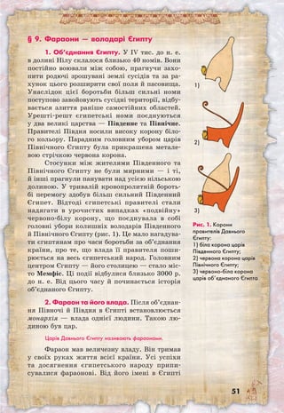 51
Рис. 1. Корони
правителів Давнього
Єгипту:
1) біла корона царів
Південного Єгипту;
2) червона корона царів
Північного Єгипту;
3) червоно-біла корона
царів об’єднаного Єгипта
§ 9. Фараони — володарі Єгипту
1. Об’єднання Єгипту. У IV тис. до н. е.
в долині Нілу склалося близько 40 номів. Вони
постійно воювали між собою, прагнучи захо-
пити родючі зрошувані землі сусідів та за ра-
хунок цього розширити свої поля й пасовища.
Унаслідок цієї боротьби більш сильні номи
поступово завойовують сусідні території, відбу-
вається злиття раніше самостійних областей.
Урешті-решт єгипетські номи поєднуються
у два великі царства — Південне та Північне.
Правителі Півдня носили високу корону біло-
го кольору. Парадним головним убором царів
Північного Єгипту була прикрашена метале-
вою стрічкою червона корона.
Стосунки між жителями Південного та
Північного Єгипту не були мирними — і ті,
й інші прагнули панувати над усією нільською
долиною. У тривалій кровопролитній бороть-
бі перемогу здобув більш сильний Південний
Єгипет. Відтоді єгипетські правителі стали
надягати в урочистих випадках «подвійну»
червоно-білу корону, що поєднувала в собі
головні убори колишніх володарів Південного
й Північного Єгипту (рис. 1). Це мало нагадува-
ти єгиптянам про часи боротьби за об’єднання
країни, про те, що влада її правителя поши-
рюється на весь єгипетський народ. Головним
центром Єгипту — його столицею — стало міс-
то Мемфіс. Ці події відбулися близько 3000 р.
до н. е. Від цього часу й починається історія
об’єднаного Єгипту.
2. Фараон та його влада. Після об’єднан­
ня Півночі й Півдня в Єгипті встановлюється
монархія — влада однієї людини. Такою лю-
диною був цар.
Царів Давнього Єгипту називають фараонами.
Фараон мав величезну владу. Він тримав
у своїх руках життя всієї країни. Усі успіхи
та досягнення єгипетського народу припи-
сувалися фараонові. Від його імені в Єгипті	
1)
2)
3)
 