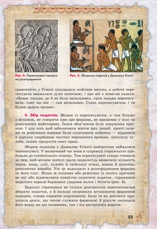 53
грамотність у Єгипті цінувалася особливо високо, а робота пере-
писувача вважалася дуже почесною, і про неї з повагою казали:
«Немає посади, де б не було начальника, крім посади перепису-
вача, тому що він — сам начальник. Стань переписувачем, і ти
будеш радіти щодня».
4. Збір податків. Жоден із переписувачів, а тим більше
з вельмож, не говорячи вже про фараона, не працював у полі чи
ремісничих майстернях. Їхнім обов’язком було керування краї-
ною. І для того щоб забезпечити життя цих людей, прості селя-
ни та ремісники повинні були сплачувати податки — віддавати
в царську скарбницю частину вирощеного врожаю, приплоду ху-
доби, інших продуктів своєї праці.
Збором податків у Давньому Єгипті найчастіше займалися
переписувачі. У визначений час вони в супроводі стражників при-
бували до єгипетського селища. Там переписувачі суворо стежили
за тим, щоб місцеві жителі здали заздалегідь визначену кількість
зерна, вина, олії, худоби й свійської птиці, вовни й полотна,
ремісничих виробів. Усе це надходило в розпорядження фараона
та його слуг. Якщо ж селянин або ремісник із якоїсь причини
не міг або відмовлявся повністю сплатити податок, стражники
жорстоко карали боржника ударами палок і батогів (рис. 5).
Царські стражники не тільки допомагали переписувачам
збирати податки, а й пильно охороняли встановлені фараоном
порядки, суворо караючи порушників. Іноді їм на допомогу при-
ходила армія, що також служила фараонові й рішуче захищала
його владу як від іноземних, так і від внутрішніх ворогів.
Рис. 4. Переписувачі чекають
на розпорядження
Рис. 5. Збирання податків у Давньому Єгипті
 