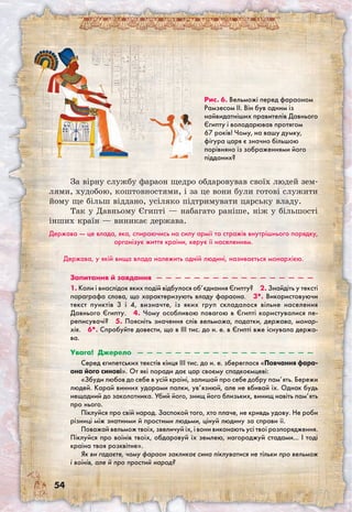 54
Рис. 6. Вельможі перед фараоном
Рамзесом ІІ. Він був одним із
найвидатніших правителів Давнього
Єгипту і володарював протягом
67 років! Чому, на вашу думку,
фігура царя є значно більшою
порівняно із зображеннями його
підданих?
За вірну службу фараон щедро обдаровував своїх людей зем-
лями, худобою, коштовностями, і за це вони були готові служити
йому ще більш віддано, усіляко підтримувати царську владу.
Так у Давньому Єгипті — набагато раніше, ніж у більшості
інших країн — виникає держава.
Держава — це влада, яка, спираючись на силу армії та стражів внутрішнього порядку,
організує життя країни, керує її населенням.
Держава, у якій вища влада належить одній людині, називається монархією.
Запитання й завдання  —  —  —  —  —  —  —  —  —  —  —  —  —  —  —  —  — 
1. Коли і внаслідок яких подій відбулося об’єднання Єгипту?  2. Знайдіть у тексті
параграфа слова, що характеризують владу фараона.  3*. Використовуючи
текст пунктів 3 і 4, визначте, із яких груп складалося вільне населення
Давнього Єгипту.  4. Чому особливою повагою в Єгипті користувалися пе-
реписувачі?  5. Поясніть значення слів вельможа, податки, держава, монар-
хія.  6*. Спробуйте довести, що в III тис. до н. е. в Єгипті вже існувала держа-
ва.
Увага! Джерело  —  —  —  —  —  —  —  —  —  —  —  —  —  —  —  —  —  —  — 
Серед єгипетських текстів кінця III тис. до н. е. збереглося «Повчання фара-
она його синові». От які поради дає цар своєму спадкоємцеві:
«Збуди любов до себе в усій країні, залишай про себе добру пам’ять. Бережи
людей. Карай винних ударами палки, ув’язнюй, але не вбивай їх. Однак будь
нещадний до заколотника. Убий його, знищ його близьких, винищ навіть пам’ять
про нього.
Піклуйся про свій народ. Заспокой того, хто плаче, не кривдь удову. Не роби
різниці між знатними й простими людьми, цінуй людину за справи її.
Поважай вельмож твоїх, звеличуй їх, і вони виконають усі твої розпоря­дження.
Піклуйся про воїнів твоїх, обдаровуй їх землею, нагороджуй стадами… І тоді
країна твоя розквітне».
Як ви гадаєте, чому фараон закликає сина піклуватися не тільки про вельмож
і воїнів, але й про простий народ?
 