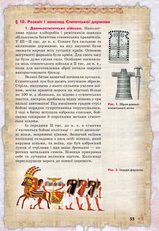 55
§ 10. Розквіт і занепад Єгипетської держави
1. Давньоєгипетське військо. Наполег­
лива праця хліборобів і ремісників швидко
збільшувала багатства єгипетських правителів.
У III—II тис. до н. е. Єгипет був сильною та
впливовою державою, на яку змушені були
зважати народи всіх сусідніх країн. Основою
могутності фараонів була армія. Для свого часу
це була дуже грізна сила. Особливо посилила-
ся міць єгипетського війська в II тис. до н. е.,
коли для виготовлення зброї почали широко
використовувати бронзу.
Великі битви зазвичай починали лучники.
Єгипетський лук був досить потужною зброєю.
Стріла, випущена з нього сильним умілим вої-
ном, могла вразити ворога на відстані більш
як 100 м, а зблизька, як відомо з єгипетських
текстів, наскрізь пробивала мідну мішень у три
пальці завтовшки! Під нищівним градом стріл
бойові порядки супротивника порушувалися.
І тоді в битву вступала озброєна списами, бой-
овими сокирами й короткими мечами єгипет-
ська піхота.
Із середини II тис. до н. е. в єгиптян
з’являються бойові колісниці — легкі двоколіс-
ні візки, запряжені кіньми. Зазвичай екіпаж
колісниці складався з двох осіб: візниці, який
керував кіньми, та воїна, що був озброєний
луком зі стрілами і мав запас дротиків — ко-
ротких метальних списів. Візниця прикривав
себе та лучника великим щитом. Колісниці
переслідували ворога до повної перемоги.
Рис. 2. Гвардія фараона
Рис. 1. Зброя давньо­
єгипетського воїна
 