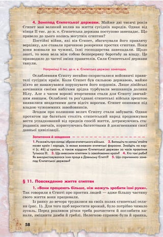 58
4. Занепад Єгипетської держави. Майже дві тисячі років
Єгипет мав великий вплив на життя сусідніх народів. Однак від
кінця II тис. до н. е. Єгипетська держава поступово занепадає. Що
привело до цього колись могутніх єгиптян?
Постійні війни, які вів Єгипет, збагачували його правлячу
верхівку, але ставали причиною розорення простих єгиптян. Поки
вони воювали на чужині, їхні господарства занепадали. Щодо
знаті, то вона вела між собою безперервну боротьбу за владу. Це
призводило до частої зміни правителів. Сили Єгипетської держави
танули.
Наприкінці ІІ тис. до н. е. Єгипетська держава занепадає.
Ослабленням Єгипту негайно скористалися войовничі прави-
телі сусідніх країн. Коли Єгипет був сильною державою, майже
ніхто не наважувався порушувати його кордонів. Лише лівійські
кочівники своїми набігами зрідка турбували мешканців долини
Нілу. Але з часом ворожі вторгнення стали для Єгипту звичай-
ним явищем. Ослаблені та роз’єднані єгипетські війська зрештою
виявилися нездатними дати відсіч ворогам. Єгипет опинився під
владою чужоземних завойовників.
Згодом про колишню велич Єгипту стали забувати. Однак
протягом ще багатьох століть єгипетський народ продовжував
вести успадкований від предків спосіб життя, дотримуючись ста-
родавніх звичаїв, користуючись багатствами й досягненнями своєї
давньої цивілізації.
Запитання й завдання  —  —  —  —  —  —  —  —  —  —  —  —  —  —  —  —  — 
1.Розкажітьпроскладізброюєгипетськоговійська.  2.Випишітьтазапам’ятайте
назви країн і народів, із якими воювали єгипетські фараони. Знайдіть на кар-
ті (с. 46) ці країни, а також кордони Єгипетської держави за часів правління
Тутмоса III.  3. Що вивозили єгиптяни із завойованих країн?  4. Хто такі раби?
Як використовувалася їхня праця в Давньому Єгипті?  5. Що спричинило зане-
пад Єгипетської держави? 
§ 11. Повсякденне життя єгиптян
1. «Вони працюють більше, ніж можуть зробити їхні руки».
Так говорили в Єгипті про простих людей — адже більшу частину
свого життя вони працювали.
Із ранку до вечора трудилися на своїх полях єгипетські селя-
ни (рис. 1). Для того щоб виростити врожай, було потрібно чимало
зусиль. Перед розливом річки треба розчистити й поглибити ка-
нали, зміцнити дамби й греблі. Нелегкою справою була й оранка,
 
