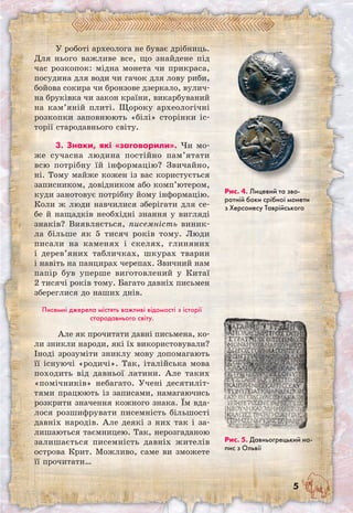 У роботі археолога не буває дрібниць.
Для нього важливе все, що знайдене під
час розкопок: мідна монета чи прикраса,
посудина для води чи гачок для лову риби,
бойова сокира чи бронзове дзеркало, вулич-
на бруківка чи закон країни, викарбуваний
на кам’яній плиті. Щороку археологічні
розкопки заповнюють «білі» сторінки іс-
торії стародавнього світу.
3. Знаки, які «заговорили». Чи мо-
же сучасна людина постійно пам’ятати
всю потрібну їй інформацію? Звичайно,
ні. Тому майже кожен із вас користується
записником, довідником або комп’ютером,
куди занотовує потрібну йому інформацію.
Коли ж люди навчилися зберігати для се-
бе й нащадків необхідні знання у вигляді
знаків? Виявляється, писемність виник-
ла більше як 5 тисяч років тому. Люди
писали на каменях і скелях, глиняних
і дерев’яних табличках, шкурах тварин
і навіть на панцирах черепах. Звичний нам
папір був уперше виготовлений у Китаї
2 тисячі років тому. Багато давніх письмен
збереглися до наших днів.
Писемні джерела містять важливі відомості з історії
стародавнього світу.
Але як прочитати давні письмена, ко-
ли зникли народи, які їх використовували?
Іноді зрозуміти зниклу мову допомагають
її існуючі «родичі». Так, італійська мова
походить від давньої латини. Але таких
«помічників» небагато. Учені десятиліт-
тями працюють із записами, намагаючись
розкрити значення кожного знака. Їм вда-
лося розшифрувати писемність більшості
давніх народів. Але деякі з них так і за-
лишаються таємницею. Так, нерозгаданою
залишається писемність давніх жителів
острова Крит. Можливо, саме ви зможете
її прочитати…
Рис. 5. Давньогрецький на-
пис з Ольвії
Рис. 4. Лицевий та зво-
ротній боки срібної монети
з Херсонесу Таврійського
 