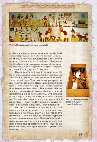 59
а після посіву зерна та посадки овочів їхні
сходи потребували постійного поливу. За кіль-
ка місяців розтерті коромислом плечі селян
перетворювалися на суцільні незагойні рани.
Хлібороба ж очікувала гаряча пора збору виро-
щених плодів, їх переробки на крупи й борош-
но, вино й олію, пряжу й полотно…
Праця ремісників теж була нелегкою. От
що розповідає давньоєгипетський переписувач:
«Бачив я мідника за його роботою біля печі.
Його пальці загрубіли, немов шкіра крокоди-
ла, і тхнуло від нього гірше, ніж від риб’ячої
ікри… Ткач увесь час перебуває в приміщенні
й не бачить денного світла. Він працює, зігнув-
шись у три погибелі. Коліна його притиснуті
до живота, і він не може дихати… Будівельник
вічно хворий, тому що працює завжди на віт-
ру. Він постійно ризикує впасти з висоти. А всі
одежі його — дрантя… Сандальнику зовсім по-
гано. Він завжди злидарює, і жує він шкіру».
Не легше жилося в Давньому Єгипті
гончарям і каменотесам, теслям і столярам,
рибалкам і пастухам. Тому вік робітника був
недовгим. Тяжка праця й постійні турботи
швидко виснажували його. Хлібороби та реміс-
ники рано старіли, і їм на зміну приходили
нові покоління працівників, щоб, подібно до
батьків і дідів, теж прожити своє коротке тру-
дове життя.
Рис. 1. Праця давньоєгипетських землеробів
Рис. 2. Давньоєгипетська
дерев’яна модель
ткацької майстерні
 