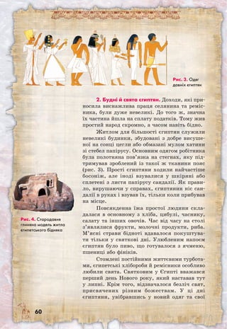 60
2. Будні й свята єгиптян. Доходи, які при-
носила виснажлива праця селянина та реміс-
ника, були дуже невеликі. До того ж, значна
їх частина йшла на сплату податків. Тому жив
простий народ скромно, а часом навіть бідно.
Житлом для більшості єгиптян служили
невеликі будинки, збудовані з добре висуше-
ної на сонці цегли або обмазані мулом хатини
зі стебел папірусу. Основним одягом робітника
була полотняна пов’язка на стегнах, яку під-
тримував зроблений із такої ж тканини пояс
(рис. 3). Прості єгиптяни ходили найчастіше
босоніж, але іноді взувалися у шкіряні або
сплетені з листя папірусу сандалії. Як прави-
ло, вирушаючи у справах, єгиптянин ніс сан-
далії в руках і взував їх, тільки коли прибував
на місце.
Повсякденна їжа простої людини скла-
далася в основному з хліба, цибулі, часнику,
салату та інших овочів. Час від часу на столі
з’являлися фрукти, молочні продукти, риба.
М’ясні страви бідноті вдавалося покуштува-
ти тільки у святкові дні. Улюбленим напоєм
єгиптян було пиво, що готувалося з ячменю,
пшениці або фініків.
Стомлені постійними життєвими турбота-
ми, єгипетські хлібороби й ремісники особливо
любили свята. Святковим у Єгипті вважався
перший день Нового року, який наставав тут
у липні. Крім того, відзначалося безліч свят,
присвячених різним божествам. У ці дні
єгиптяни, увібравшись у новий одяг та свої	
Рис. 3. Одяг
давніх єгиптян
Рис. 4. Стародавня
глиняна модель житла
єгипетського бідняка
 