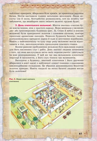 61
найліпші прикраси, збиралися біля храмів, де приносили дарунки
богам. Потім наставали години загальних веселощів. Люди до-
схочу їли й пили, безтурботно розважалися, хоч на якийсь час
забуваючи, що незабаром свято змінять нелегкі трудові будні.
3. День єгипетського вельможі. Життя знатних єгиптян бу-
ло зовсім іншим, ніж у простого народу. Вони мешкали у великих
дво- або триповерхових будинках (рис. 5). Стіни й меблі в покоях
вельможі були прикрашені золотом і слоновою кісткою, повітря
просотане ароматами пахощів. Навколо будинків багатих людей
розташовувалися прекрасні парки й сади зі штучними водоймами.
Навіть у найспекотнішу та суху пору року вельможі могли відпо-
чивати в тіні, насолоджуючись прохолодою власного ставка.
Кожне ранкове пробудження вельможі було важливою подією
для його численних слуг і рабів. День знатної людини починався
з того, що вона вислухувала звіти своїх переписувачів і диктувала
їм нові розпорядження. У цей же час над вельможею клопотали
перукарі й масажисти, а його слух тішила гра музикантів.
Виходячи з будинку, знатний єгиптянин і його дружина
вбиралися в довгі одежі з найтоншої лляної тканини з красивими
хвилеподібними складками. Це вбрання доповнювалося безліччю
золотих прикрас. Навіть сандалії на ногах багатої людини могли
бути золотими!
Рис. 5. Макет оселі знатного
єгиптянина
 
