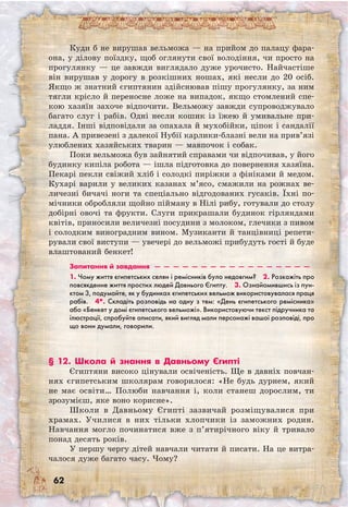 62
Куди б не вирушав вельможа — на прийом до палацу фара-
она, у ділову поїздку, щоб оглянути свої володіння, чи просто на
прогулянку — це завжди виглядало дуже урочисто. Найчастіше
він вирушав у дорогу в розкішних ношах, які несли до 20 осіб.
Якщо ж знатний єгиптянин здійснював пішу прогулянку, за ним
тягли крісло й переносне ложе на випадок, якщо стомлений спе-
кою хазяїн захоче відпочити. Вельможу завжди супроводжувало
багато слуг і рабів. Одні несли кошик із їжею й умивальне при-
ладдя. Інші відповідали за опахала й мухобійки, ціпок і сандалії
пана. А привезені з далекої Нубії карлики-блазні вели на прив’язі
улюблених хазяйських тварин — мавпочок і собак.
Поки вельможа був зайнятий справами чи відпочивав, у його
будинку кипіла робота — ішла підготовка до повернення хазяїна.
Пекарі пекли свіжий хліб і солодкі пиріжки з фініками й медом.
Кухарі варили у великих казанах м’ясо, смажили на рожнах ве-
личезні бичачі ноги та спеціально відгодованих гусаків. Їхні по-
мічники обробляли щойно пійману в Нілі рибу, готували до столу
добірні овочі та фрукти. Слуги прикрашали будинок гірляндами
квітів, приносили величезні посудини з молоком, глечики з пивом
і солодким виноградним вином. Музиканти й танцівниці репети-
рували свої виступи — увечері до вельможі прибудуть гості й буде
влаштований бенкет!
Запитання й завдання  —  —  —  —  —  —  —  —  —  —  —  —  —  —  —  —  — 
1. Чому життя єгипетських селян і ремісників було недовгим?  2. Розкажіть про
повсякденне життя простих людей Давнього Єгипту.  3. Ознайомившись із пун-
ктом 3, подумайте, як у будинках єгипетських вельмож використовувалася праця
рабів.  4*. Складіть розповідь на одну з тем: «День єгипетського ремісника»
або «Бенкет у домі єгипетського вельможі». Використовуючи текст підручника та
ілюстрації, спробуйте описати, який вигляд мали персонажі вашої розповіді, про
що вони думали, говорили.
§ 12. Школа й знання в Давньому Єгипті
Єгиптяни високо цінували освіченість. Ще в давніх повчан-
нях єгипетським школярам говорилося: «Не будь дурнем, який
не має освіти… Полюби навчання і, коли станеш дорослим, ти
зрозумієш, яке воно корисне».
Школи в Давньому Єгипті зазвичай розміщувалися при
храмах. Училися в них тільки хлопчики із заможних родин.
Навчання могло починатися вже з п’ятирічного віку й тривало
понад десять років.
У першу чергу дітей навчали читати й писати. На це витра-
чалося дуже багато часу. Чому?
 