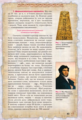 63
1. Давньоєгипетська писемність. Від кін-
ця IV тис. до н. е. в Єгипті писали знаками,
подібними до малюнків (рис. 1). Пізніше давні
греки, уперше побачивши їх, але не змігши
прочитати, вирішили, що в цих таємничих
знаках укладена мудрість єгипетських богів
і жерців. Тому вони назвали їх «ієрогліфами»
— «священними письменами».
Знаки давньоєгипетської писемності
називаються ієрогліфами.
Спочатку кожний ієрогліф означав те, що
було намальовано. Наприклад, зображенням
кола єгиптяни позначали на письмі сонце,
хвилястими лініями — воду, людськими фігур-
ками — людей. Однак таким способом можна
було записати далеко не все. Як намалювати,
скажімо, ім’я людини чи назву країни, річки,
пустелі? Тому згодом малюнки, що раніше поз-
начали цілі слова, перетворюються на букви,
тобто вони починають передавати приголосні
звуки, які входили в ці слова. Так, зображен-
ня каналу стало двобуквеним ієрогліфом «мр»,
кошика — «нб», знак, що позначав пагорб,
перетворився на букву «к» тощо. Поєднуючи
в потрібному порядку такі ієрогліфи, єгиптяни
могли писати будь-які слова. Але в давньоє-
гипетському письмі не вказувалися голосні
звуки, а приголосні могли бути однаковими
в різних словах, що значно ускладнювало
читання. Уявіть собі, що ви повинні устано-
вити значення слова, записаного тільки двома
приголосними буквами — «мр». Незрозуміло,
що це — «мир», «море», «міра»… Єгиптяни
знайшли вихід із цієї ситуації. Щоб розрізни-
ти слова з однаковим написанням, після них
ставили спеціальні ієрогліфи, що пояснювали
їхній зміст. Після слів на позначення рослин
малювали квіти, тварин — шкуру із хвостом,
після дієслів руху зображували ноги тощо.
Опанувати таке письмо було дуже непросто.
У нашому алфавіті лише 33 букви, а грамотно-
му єгиптянинові потрібно було знати й уміти
чітко, красиво писати більш як 700 знаків!
Рис. 1. Так виглядають
написи, зроблені
давньоєгипетськими
ієрогліфами
Рис. 2. Жан Франсуа
Шампольйон — учений,
який розшифрував
давньоєгипетські
ієрогліфи
 